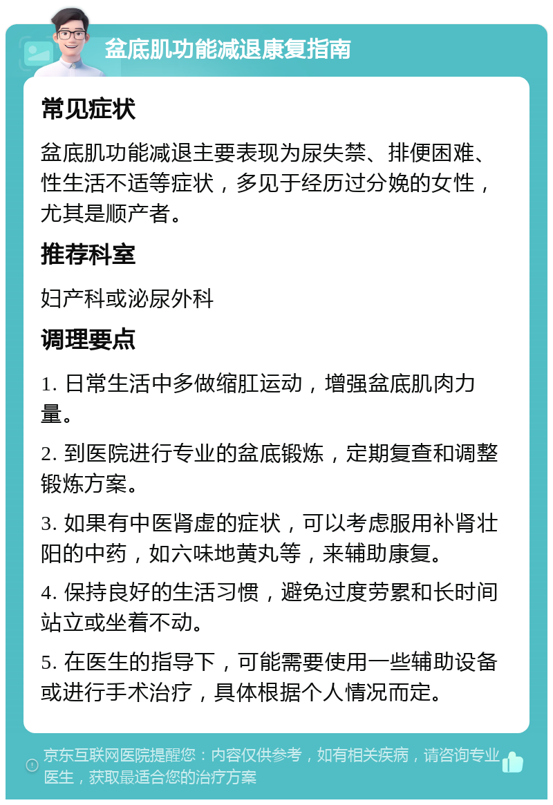 盆底肌功能减退康复指南 常见症状 盆底肌功能减退主要表现为尿失禁、排便困难、性生活不适等症状，多见于经历过分娩的女性，尤其是顺产者。 推荐科室 妇产科或泌尿外科 调理要点 1. 日常生活中多做缩肛运动，增强盆底肌肉力量。 2. 到医院进行专业的盆底锻炼，定期复查和调整锻炼方案。 3. 如果有中医肾虚的症状，可以考虑服用补肾壮阳的中药，如六味地黄丸等，来辅助康复。 4. 保持良好的生活习惯，避免过度劳累和长时间站立或坐着不动。 5. 在医生的指导下，可能需要使用一些辅助设备或进行手术治疗，具体根据个人情况而定。