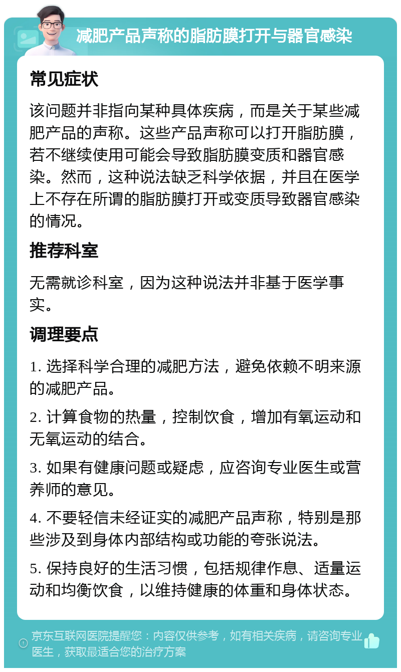 减肥产品声称的脂肪膜打开与器官感染 常见症状 该问题并非指向某种具体疾病，而是关于某些减肥产品的声称。这些产品声称可以打开脂肪膜，若不继续使用可能会导致脂肪膜变质和器官感染。然而，这种说法缺乏科学依据，并且在医学上不存在所谓的脂肪膜打开或变质导致器官感染的情况。 推荐科室 无需就诊科室，因为这种说法并非基于医学事实。 调理要点 1. 选择科学合理的减肥方法，避免依赖不明来源的减肥产品。 2. 计算食物的热量，控制饮食，增加有氧运动和无氧运动的结合。 3. 如果有健康问题或疑虑，应咨询专业医生或营养师的意见。 4. 不要轻信未经证实的减肥产品声称，特别是那些涉及到身体内部结构或功能的夸张说法。 5. 保持良好的生活习惯，包括规律作息、适量运动和均衡饮食，以维持健康的体重和身体状态。