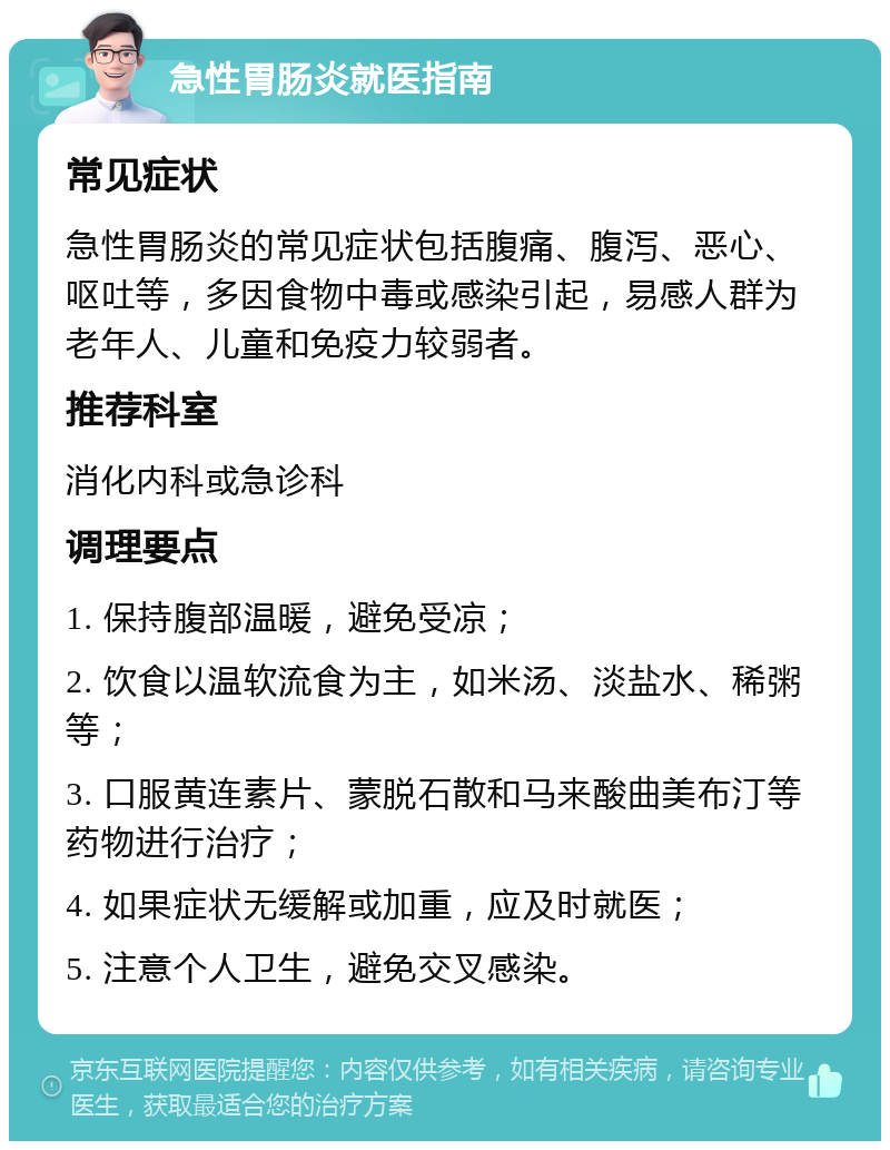 急性胃肠炎就医指南 常见症状 急性胃肠炎的常见症状包括腹痛、腹泻、恶心、呕吐等，多因食物中毒或感染引起，易感人群为老年人、儿童和免疫力较弱者。 推荐科室 消化内科或急诊科 调理要点 1. 保持腹部温暖，避免受凉； 2. 饮食以温软流食为主，如米汤、淡盐水、稀粥等； 3. 口服黄连素片、蒙脱石散和马来酸曲美布汀等药物进行治疗； 4. 如果症状无缓解或加重，应及时就医； 5. 注意个人卫生，避免交叉感染。