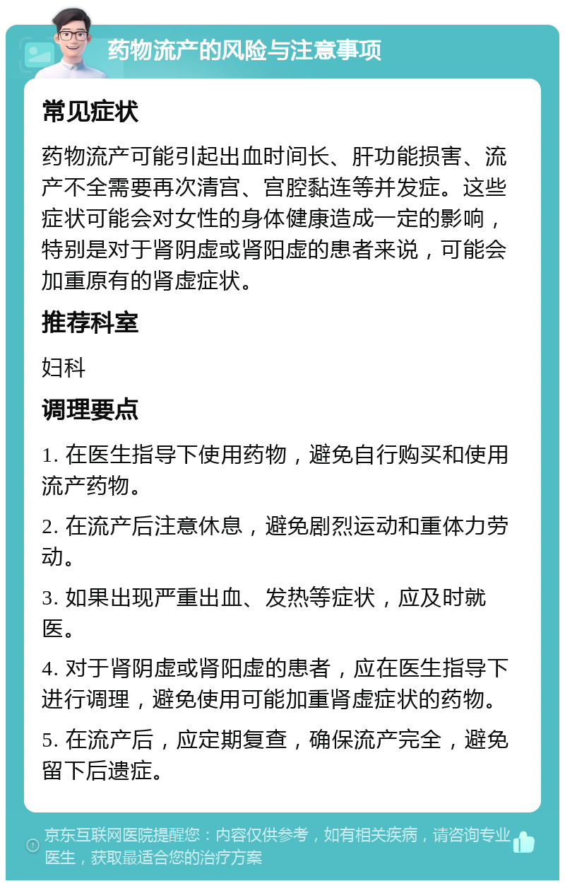 药物流产的风险与注意事项 常见症状 药物流产可能引起出血时间长、肝功能损害、流产不全需要再次清宫、宫腔黏连等并发症。这些症状可能会对女性的身体健康造成一定的影响，特别是对于肾阴虚或肾阳虚的患者来说，可能会加重原有的肾虚症状。 推荐科室 妇科 调理要点 1. 在医生指导下使用药物，避免自行购买和使用流产药物。 2. 在流产后注意休息，避免剧烈运动和重体力劳动。 3. 如果出现严重出血、发热等症状，应及时就医。 4. 对于肾阴虚或肾阳虚的患者，应在医生指导下进行调理，避免使用可能加重肾虚症状的药物。 5. 在流产后，应定期复查，确保流产完全，避免留下后遗症。