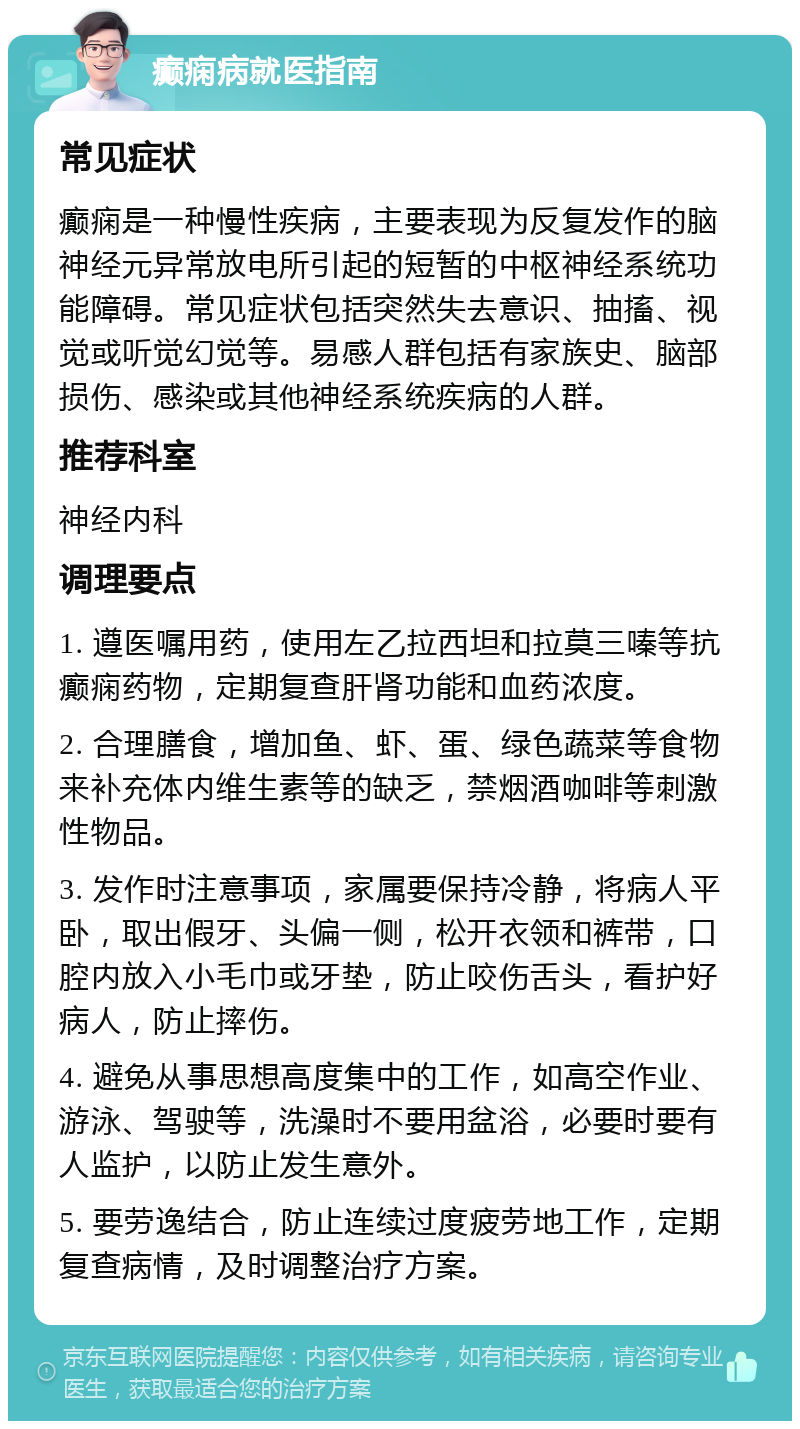 癫痫病就医指南 常见症状 癫痫是一种慢性疾病，主要表现为反复发作的脑神经元异常放电所引起的短暂的中枢神经系统功能障碍。常见症状包括突然失去意识、抽搐、视觉或听觉幻觉等。易感人群包括有家族史、脑部损伤、感染或其他神经系统疾病的人群。 推荐科室 神经内科 调理要点 1. 遵医嘱用药，使用左乙拉西坦和拉莫三嗪等抗癫痫药物，定期复查肝肾功能和血药浓度。 2. 合理膳食，增加鱼、虾、蛋、绿色蔬菜等食物来补充体内维生素等的缺乏，禁烟酒咖啡等刺激性物品。 3. 发作时注意事项，家属要保持冷静，将病人平卧，取出假牙、头偏一侧，松开衣领和裤带，口腔内放入小毛巾或牙垫，防止咬伤舌头，看护好病人，防止摔伤。 4. 避免从事思想高度集中的工作，如高空作业、游泳、驾驶等，洗澡时不要用盆浴，必要时要有人监护，以防止发生意外。 5. 要劳逸结合，防止连续过度疲劳地工作，定期复查病情，及时调整治疗方案。