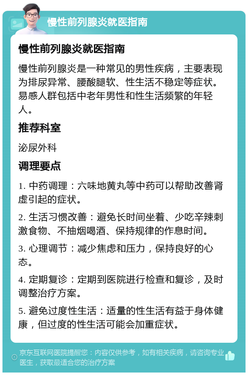 慢性前列腺炎就医指南 慢性前列腺炎就医指南 慢性前列腺炎是一种常见的男性疾病，主要表现为排尿异常、腰酸腿软、性生活不稳定等症状。易感人群包括中老年男性和性生活频繁的年轻人。 推荐科室 泌尿外科 调理要点 1. 中药调理：六味地黄丸等中药可以帮助改善肾虚引起的症状。 2. 生活习惯改善：避免长时间坐着、少吃辛辣刺激食物、不抽烟喝酒、保持规律的作息时间。 3. 心理调节：减少焦虑和压力，保持良好的心态。 4. 定期复诊：定期到医院进行检查和复诊，及时调整治疗方案。 5. 避免过度性生活：适量的性生活有益于身体健康，但过度的性生活可能会加重症状。