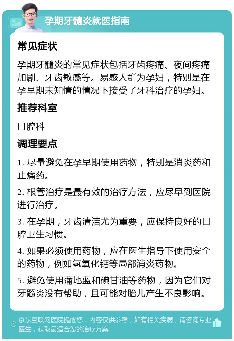 孕期牙髓炎就医指南 常见症状 孕期牙髓炎的常见症状包括牙齿疼痛、夜间疼痛加剧、牙齿敏感等。易感人群为孕妇，特别是在孕早期未知情的情况下接受了牙科治疗的孕妇。 推荐科室 口腔科 调理要点 1. 尽量避免在孕早期使用药物，特别是消炎药和止痛药。 2. 根管治疗是最有效的治疗方法，应尽早到医院进行治疗。 3. 在孕期，牙齿清洁尤为重要，应保持良好的口腔卫生习惯。 4. 如果必须使用药物，应在医生指导下使用安全的药物，例如氢氧化钙等局部消炎药物。 5. 避免使用蒲地蓝和碘甘油等药物，因为它们对牙髓炎没有帮助，且可能对胎儿产生不良影响。