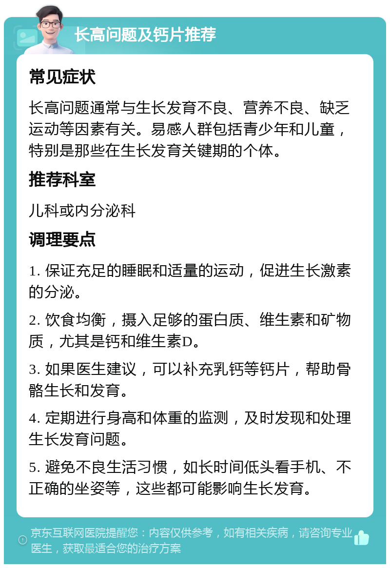 长高问题及钙片推荐 常见症状 长高问题通常与生长发育不良、营养不良、缺乏运动等因素有关。易感人群包括青少年和儿童，特别是那些在生长发育关键期的个体。 推荐科室 儿科或内分泌科 调理要点 1. 保证充足的睡眠和适量的运动，促进生长激素的分泌。 2. 饮食均衡，摄入足够的蛋白质、维生素和矿物质，尤其是钙和维生素D。 3. 如果医生建议，可以补充乳钙等钙片，帮助骨骼生长和发育。 4. 定期进行身高和体重的监测，及时发现和处理生长发育问题。 5. 避免不良生活习惯，如长时间低头看手机、不正确的坐姿等，这些都可能影响生长发育。