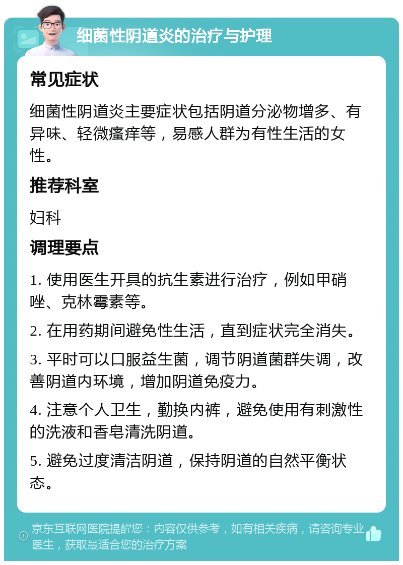 细菌性阴道炎的治疗与护理 常见症状 细菌性阴道炎主要症状包括阴道分泌物增多、有异味、轻微瘙痒等，易感人群为有性生活的女性。 推荐科室 妇科 调理要点 1. 使用医生开具的抗生素进行治疗，例如甲硝唑、克林霉素等。 2. 在用药期间避免性生活，直到症状完全消失。 3. 平时可以口服益生菌，调节阴道菌群失调，改善阴道内环境，增加阴道免疫力。 4. 注意个人卫生，勤换内裤，避免使用有刺激性的洗液和香皂清洗阴道。 5. 避免过度清洁阴道，保持阴道的自然平衡状态。