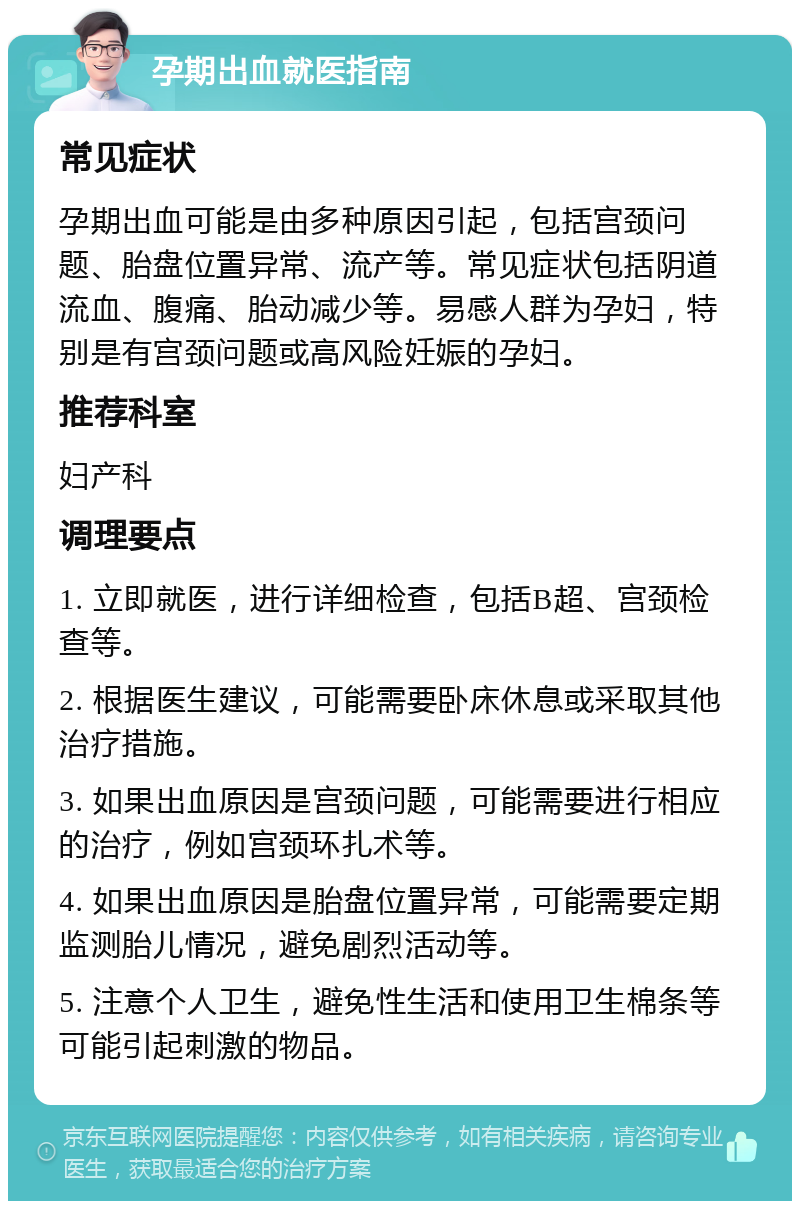 孕期出血就医指南 常见症状 孕期出血可能是由多种原因引起，包括宫颈问题、胎盘位置异常、流产等。常见症状包括阴道流血、腹痛、胎动减少等。易感人群为孕妇，特别是有宫颈问题或高风险妊娠的孕妇。 推荐科室 妇产科 调理要点 1. 立即就医，进行详细检查，包括B超、宫颈检查等。 2. 根据医生建议，可能需要卧床休息或采取其他治疗措施。 3. 如果出血原因是宫颈问题，可能需要进行相应的治疗，例如宫颈环扎术等。 4. 如果出血原因是胎盘位置异常，可能需要定期监测胎儿情况，避免剧烈活动等。 5. 注意个人卫生，避免性生活和使用卫生棉条等可能引起刺激的物品。