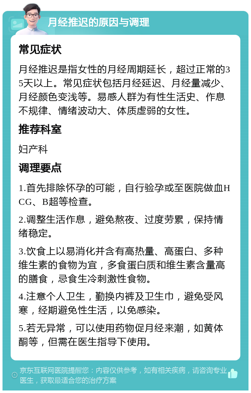 月经推迟的原因与调理 常见症状 月经推迟是指女性的月经周期延长，超过正常的35天以上。常见症状包括月经延迟、月经量减少、月经颜色变浅等。易感人群为有性生活史、作息不规律、情绪波动大、体质虚弱的女性。 推荐科室 妇产科 调理要点 1.首先排除怀孕的可能，自行验孕或至医院做血HCG、B超等检查。 2.调整生活作息，避免熬夜、过度劳累，保持情绪稳定。 3.饮食上以易消化并含有高热量、高蛋白、多种维生素的食物为宜，多食蛋白质和维生素含量高的膳食，忌食生冷刺激性食物。 4.注意个人卫生，勤换内裤及卫生巾，避免受风寒，经期避免性生活，以免感染。 5.若无异常，可以使用药物促月经来潮，如黄体酮等，但需在医生指导下使用。