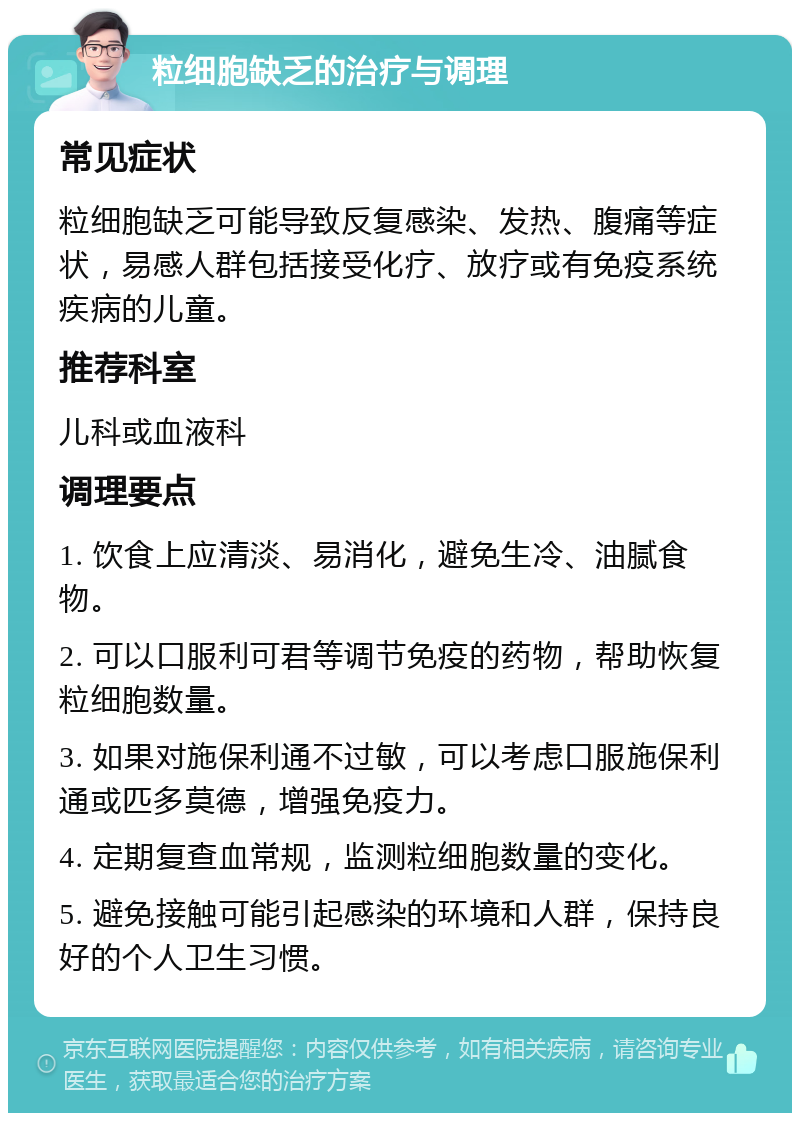 粒细胞缺乏的治疗与调理 常见症状 粒细胞缺乏可能导致反复感染、发热、腹痛等症状，易感人群包括接受化疗、放疗或有免疫系统疾病的儿童。 推荐科室 儿科或血液科 调理要点 1. 饮食上应清淡、易消化，避免生冷、油腻食物。 2. 可以口服利可君等调节免疫的药物，帮助恢复粒细胞数量。 3. 如果对施保利通不过敏，可以考虑口服施保利通或匹多莫德，增强免疫力。 4. 定期复查血常规，监测粒细胞数量的变化。 5. 避免接触可能引起感染的环境和人群，保持良好的个人卫生习惯。