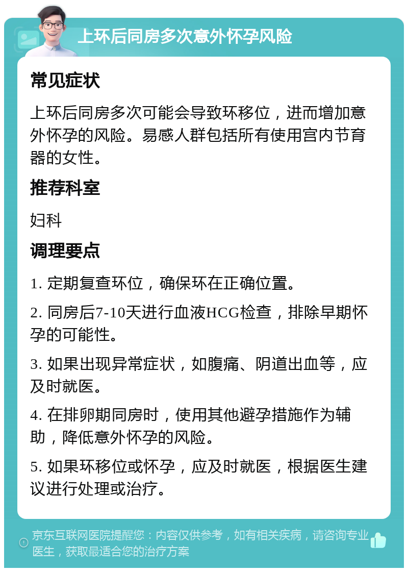 上环后同房多次意外怀孕风险 常见症状 上环后同房多次可能会导致环移位，进而增加意外怀孕的风险。易感人群包括所有使用宫内节育器的女性。 推荐科室 妇科 调理要点 1. 定期复查环位，确保环在正确位置。 2. 同房后7-10天进行血液HCG检查，排除早期怀孕的可能性。 3. 如果出现异常症状，如腹痛、阴道出血等，应及时就医。 4. 在排卵期同房时，使用其他避孕措施作为辅助，降低意外怀孕的风险。 5. 如果环移位或怀孕，应及时就医，根据医生建议进行处理或治疗。