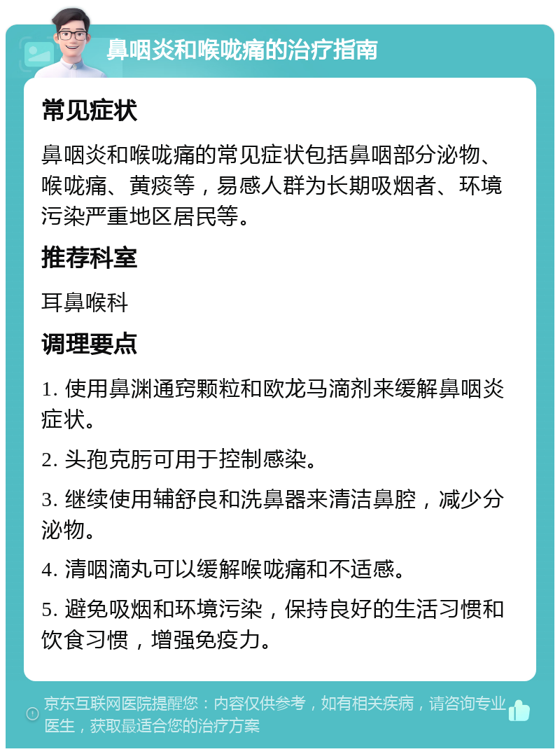 鼻咽炎和喉咙痛的治疗指南 常见症状 鼻咽炎和喉咙痛的常见症状包括鼻咽部分泌物、喉咙痛、黄痰等，易感人群为长期吸烟者、环境污染严重地区居民等。 推荐科室 耳鼻喉科 调理要点 1. 使用鼻渊通窍颗粒和欧龙马滴剂来缓解鼻咽炎症状。 2. 头孢克肟可用于控制感染。 3. 继续使用辅舒良和洗鼻器来清洁鼻腔，减少分泌物。 4. 清咽滴丸可以缓解喉咙痛和不适感。 5. 避免吸烟和环境污染，保持良好的生活习惯和饮食习惯，增强免疫力。