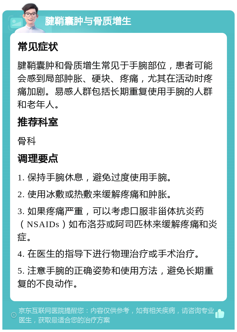 腱鞘囊肿与骨质增生 常见症状 腱鞘囊肿和骨质增生常见于手腕部位，患者可能会感到局部肿胀、硬块、疼痛，尤其在活动时疼痛加剧。易感人群包括长期重复使用手腕的人群和老年人。 推荐科室 骨科 调理要点 1. 保持手腕休息，避免过度使用手腕。 2. 使用冰敷或热敷来缓解疼痛和肿胀。 3. 如果疼痛严重，可以考虑口服非甾体抗炎药（NSAIDs）如布洛芬或阿司匹林来缓解疼痛和炎症。 4. 在医生的指导下进行物理治疗或手术治疗。 5. 注意手腕的正确姿势和使用方法，避免长期重复的不良动作。