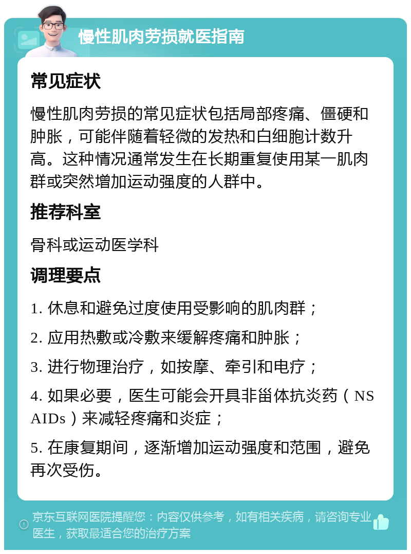 慢性肌肉劳损就医指南 常见症状 慢性肌肉劳损的常见症状包括局部疼痛、僵硬和肿胀，可能伴随着轻微的发热和白细胞计数升高。这种情况通常发生在长期重复使用某一肌肉群或突然增加运动强度的人群中。 推荐科室 骨科或运动医学科 调理要点 1. 休息和避免过度使用受影响的肌肉群； 2. 应用热敷或冷敷来缓解疼痛和肿胀； 3. 进行物理治疗，如按摩、牵引和电疗； 4. 如果必要，医生可能会开具非甾体抗炎药（NSAIDs）来减轻疼痛和炎症； 5. 在康复期间，逐渐增加运动强度和范围，避免再次受伤。