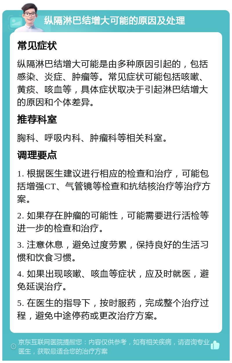 纵隔淋巴结增大可能的原因及处理 常见症状 纵隔淋巴结增大可能是由多种原因引起的，包括感染、炎症、肿瘤等。常见症状可能包括咳嗽、黄痰、咳血等，具体症状取决于引起淋巴结增大的原因和个体差异。 推荐科室 胸科、呼吸内科、肿瘤科等相关科室。 调理要点 1. 根据医生建议进行相应的检查和治疗，可能包括增强CT、气管镜等检查和抗结核治疗等治疗方案。 2. 如果存在肿瘤的可能性，可能需要进行活检等进一步的检查和治疗。 3. 注意休息，避免过度劳累，保持良好的生活习惯和饮食习惯。 4. 如果出现咳嗽、咳血等症状，应及时就医，避免延误治疗。 5. 在医生的指导下，按时服药，完成整个治疗过程，避免中途停药或更改治疗方案。