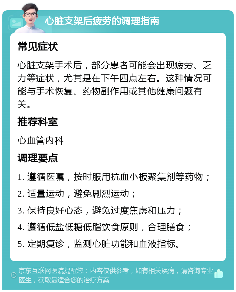 心脏支架后疲劳的调理指南 常见症状 心脏支架手术后，部分患者可能会出现疲劳、乏力等症状，尤其是在下午四点左右。这种情况可能与手术恢复、药物副作用或其他健康问题有关。 推荐科室 心血管内科 调理要点 1. 遵循医嘱，按时服用抗血小板聚集剂等药物； 2. 适量运动，避免剧烈运动； 3. 保持良好心态，避免过度焦虑和压力； 4. 遵循低盐低糖低脂饮食原则，合理膳食； 5. 定期复诊，监测心脏功能和血液指标。