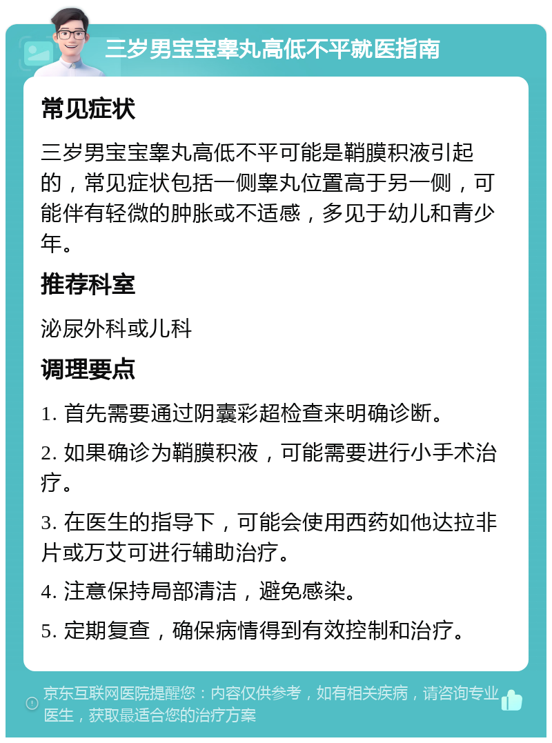 三岁男宝宝睾丸高低不平就医指南 常见症状 三岁男宝宝睾丸高低不平可能是鞘膜积液引起的，常见症状包括一侧睾丸位置高于另一侧，可能伴有轻微的肿胀或不适感，多见于幼儿和青少年。 推荐科室 泌尿外科或儿科 调理要点 1. 首先需要通过阴囊彩超检查来明确诊断。 2. 如果确诊为鞘膜积液，可能需要进行小手术治疗。 3. 在医生的指导下，可能会使用西药如他达拉非片或万艾可进行辅助治疗。 4. 注意保持局部清洁，避免感染。 5. 定期复查，确保病情得到有效控制和治疗。