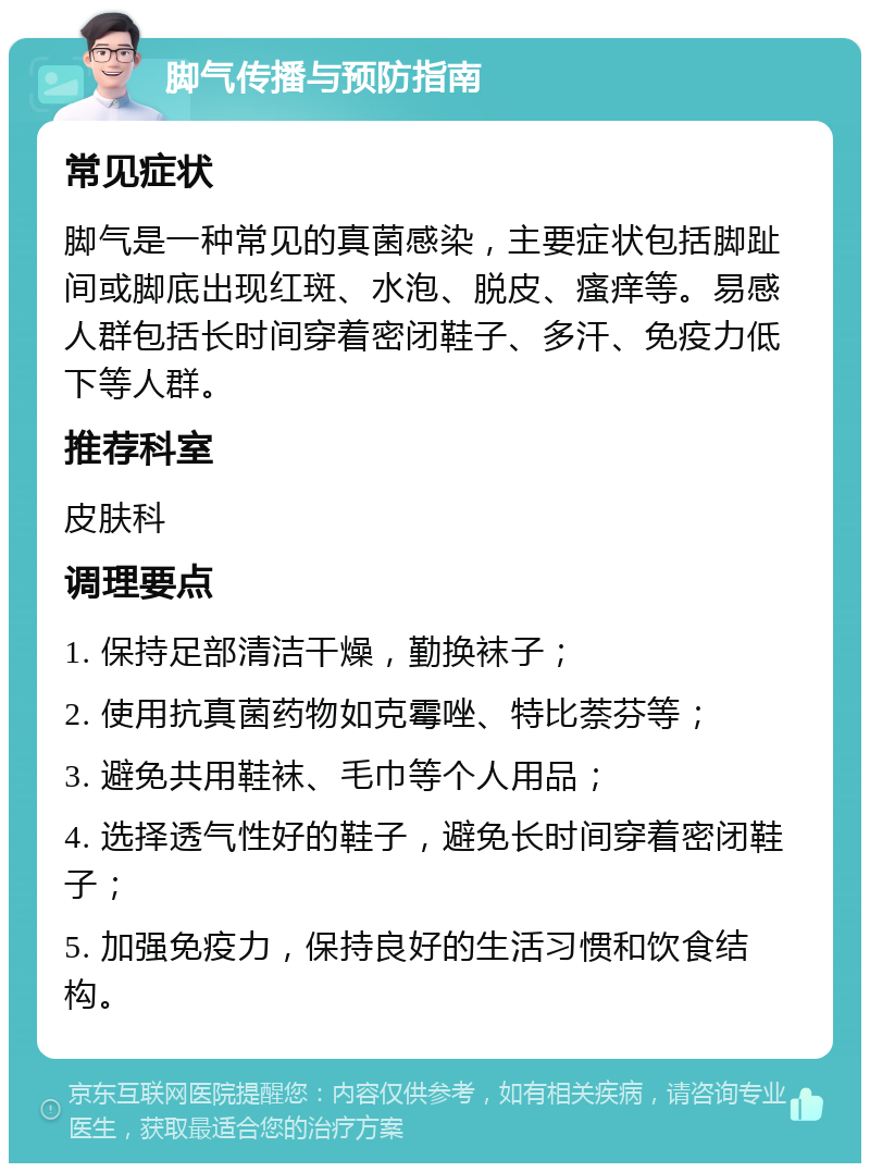 脚气传播与预防指南 常见症状 脚气是一种常见的真菌感染，主要症状包括脚趾间或脚底出现红斑、水泡、脱皮、瘙痒等。易感人群包括长时间穿着密闭鞋子、多汗、免疫力低下等人群。 推荐科室 皮肤科 调理要点 1. 保持足部清洁干燥，勤换袜子； 2. 使用抗真菌药物如克霉唑、特比萘芬等； 3. 避免共用鞋袜、毛巾等个人用品； 4. 选择透气性好的鞋子，避免长时间穿着密闭鞋子； 5. 加强免疫力，保持良好的生活习惯和饮食结构。