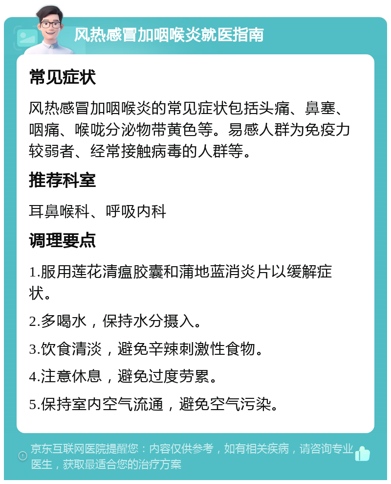 风热感冒加咽喉炎就医指南 常见症状 风热感冒加咽喉炎的常见症状包括头痛、鼻塞、咽痛、喉咙分泌物带黄色等。易感人群为免疫力较弱者、经常接触病毒的人群等。 推荐科室 耳鼻喉科、呼吸内科 调理要点 1.服用莲花清瘟胶囊和蒲地蓝消炎片以缓解症状。 2.多喝水，保持水分摄入。 3.饮食清淡，避免辛辣刺激性食物。 4.注意休息，避免过度劳累。 5.保持室内空气流通，避免空气污染。