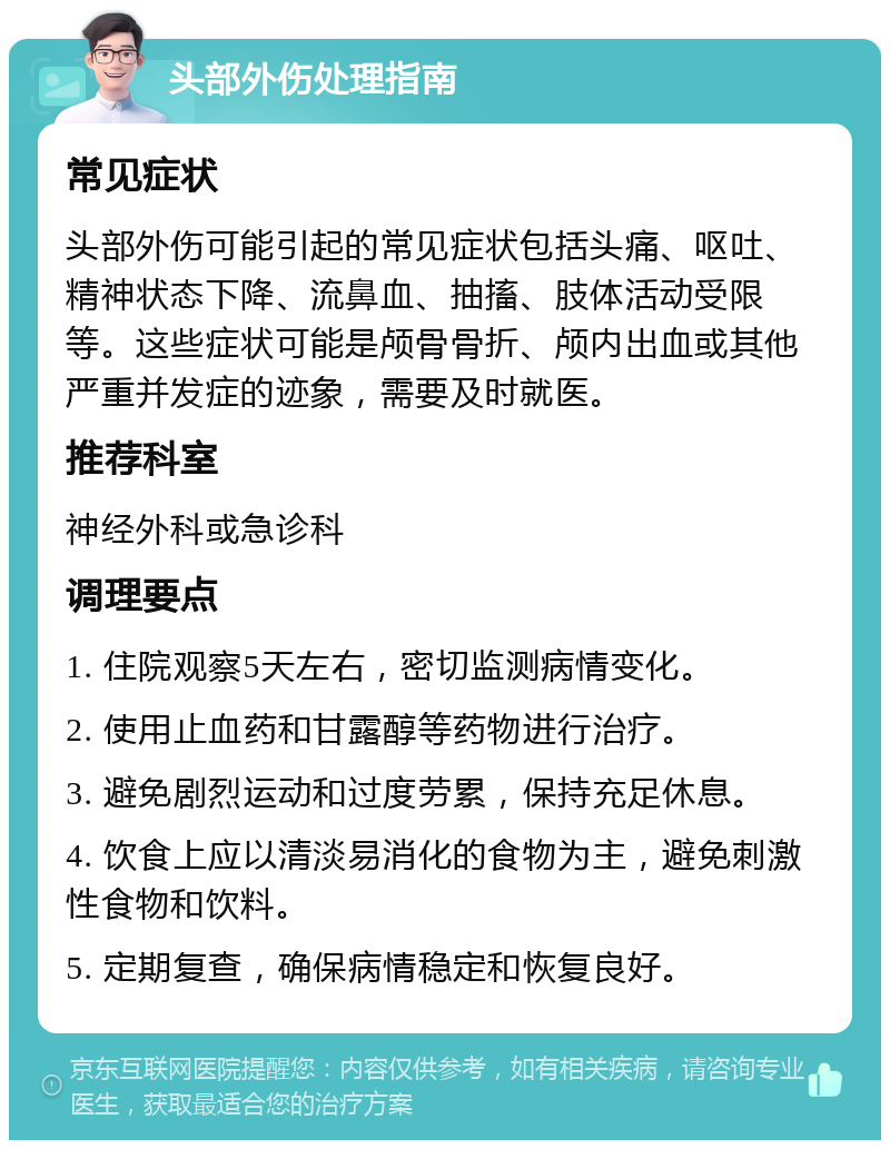 头部外伤处理指南 常见症状 头部外伤可能引起的常见症状包括头痛、呕吐、精神状态下降、流鼻血、抽搐、肢体活动受限等。这些症状可能是颅骨骨折、颅内出血或其他严重并发症的迹象，需要及时就医。 推荐科室 神经外科或急诊科 调理要点 1. 住院观察5天左右，密切监测病情变化。 2. 使用止血药和甘露醇等药物进行治疗。 3. 避免剧烈运动和过度劳累，保持充足休息。 4. 饮食上应以清淡易消化的食物为主，避免刺激性食物和饮料。 5. 定期复查，确保病情稳定和恢复良好。