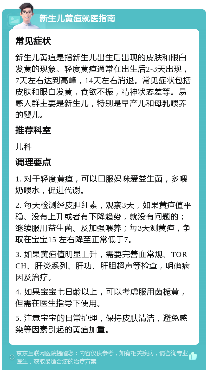 新生儿黄疸就医指南 常见症状 新生儿黄疸是指新生儿出生后出现的皮肤和眼白发黄的现象。轻度黄疸通常在出生后2-3天出现，7天左右达到高峰，14天左右消退。常见症状包括皮肤和眼白发黄，食欲不振，精神状态差等。易感人群主要是新生儿，特别是早产儿和母乳喂养的婴儿。 推荐科室 儿科 调理要点 1. 对于轻度黄疸，可以口服妈咪爱益生菌，多喂奶喂水，促进代谢。 2. 每天检测经皮胆红素，观察3天，如果黄疸值平稳、没有上升或者有下降趋势，就没有问题的；继续服用益生菌、及加强喂养；每3天测黄疸，争取在宝宝15 左右降至正常低于7。 3. 如果黄疸值明显上升，需要完善血常规、TORCH、肝炎系列、肝功、肝胆超声等检查，明确病因及治疗。 4. 如果宝宝七日龄以上，可以考虑服用茵栀黄，但需在医生指导下使用。 5. 注意宝宝的日常护理，保持皮肤清洁，避免感染等因素引起的黄疸加重。