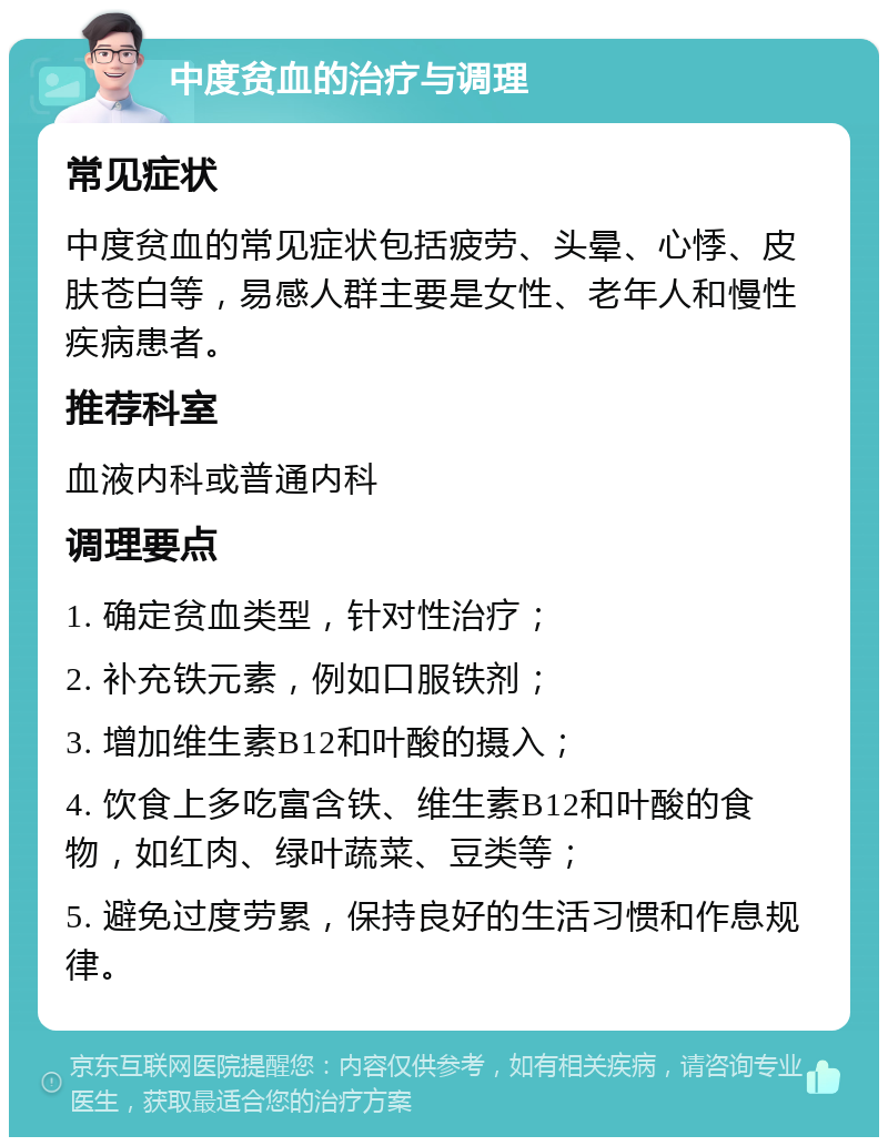 中度贫血的治疗与调理 常见症状 中度贫血的常见症状包括疲劳、头晕、心悸、皮肤苍白等，易感人群主要是女性、老年人和慢性疾病患者。 推荐科室 血液内科或普通内科 调理要点 1. 确定贫血类型，针对性治疗； 2. 补充铁元素，例如口服铁剂； 3. 增加维生素B12和叶酸的摄入； 4. 饮食上多吃富含铁、维生素B12和叶酸的食物，如红肉、绿叶蔬菜、豆类等； 5. 避免过度劳累，保持良好的生活习惯和作息规律。