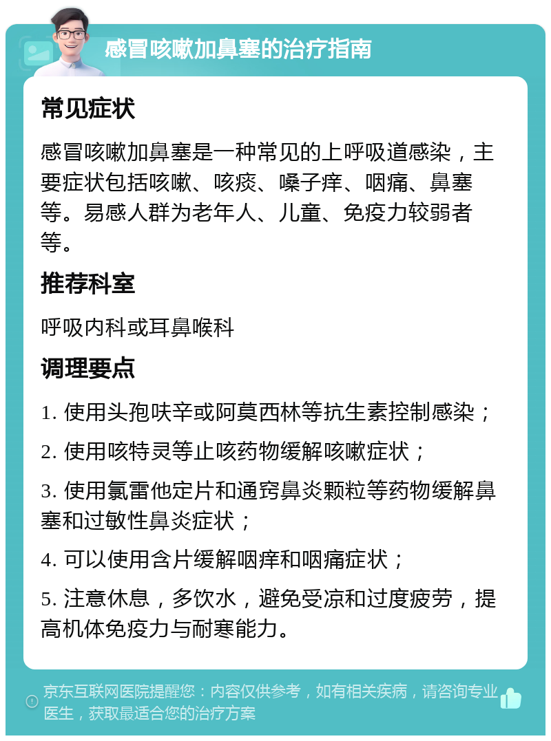 感冒咳嗽加鼻塞的治疗指南 常见症状 感冒咳嗽加鼻塞是一种常见的上呼吸道感染，主要症状包括咳嗽、咳痰、嗓子痒、咽痛、鼻塞等。易感人群为老年人、儿童、免疫力较弱者等。 推荐科室 呼吸内科或耳鼻喉科 调理要点 1. 使用头孢呋辛或阿莫西林等抗生素控制感染； 2. 使用咳特灵等止咳药物缓解咳嗽症状； 3. 使用氯雷他定片和通窍鼻炎颗粒等药物缓解鼻塞和过敏性鼻炎症状； 4. 可以使用含片缓解咽痒和咽痛症状； 5. 注意休息，多饮水，避免受凉和过度疲劳，提高机体免疫力与耐寒能力。