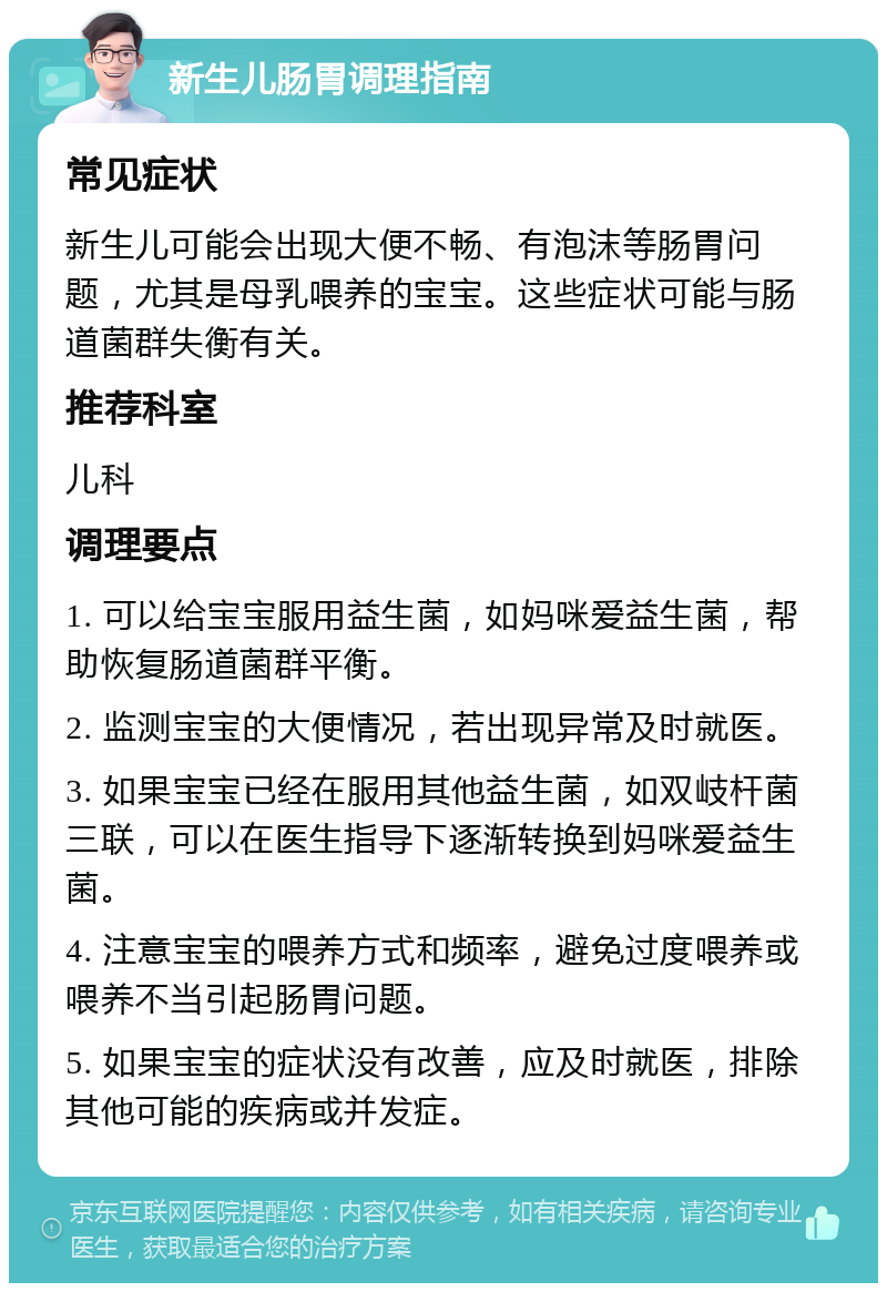 新生儿肠胃调理指南 常见症状 新生儿可能会出现大便不畅、有泡沫等肠胃问题，尤其是母乳喂养的宝宝。这些症状可能与肠道菌群失衡有关。 推荐科室 儿科 调理要点 1. 可以给宝宝服用益生菌，如妈咪爱益生菌，帮助恢复肠道菌群平衡。 2. 监测宝宝的大便情况，若出现异常及时就医。 3. 如果宝宝已经在服用其他益生菌，如双岐杆菌三联，可以在医生指导下逐渐转换到妈咪爱益生菌。 4. 注意宝宝的喂养方式和频率，避免过度喂养或喂养不当引起肠胃问题。 5. 如果宝宝的症状没有改善，应及时就医，排除其他可能的疾病或并发症。