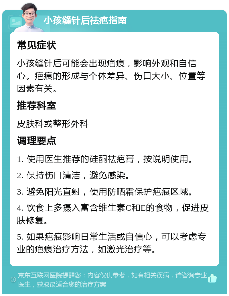 小孩缝针后祛疤指南 常见症状 小孩缝针后可能会出现疤痕，影响外观和自信心。疤痕的形成与个体差异、伤口大小、位置等因素有关。 推荐科室 皮肤科或整形外科 调理要点 1. 使用医生推荐的硅酮祛疤膏，按说明使用。 2. 保持伤口清洁，避免感染。 3. 避免阳光直射，使用防晒霜保护疤痕区域。 4. 饮食上多摄入富含维生素C和E的食物，促进皮肤修复。 5. 如果疤痕影响日常生活或自信心，可以考虑专业的疤痕治疗方法，如激光治疗等。