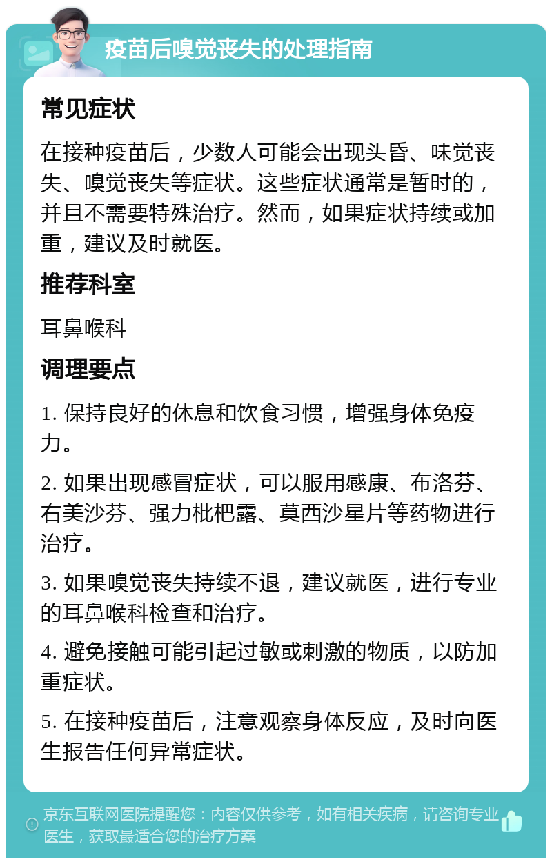 疫苗后嗅觉丧失的处理指南 常见症状 在接种疫苗后，少数人可能会出现头昏、味觉丧失、嗅觉丧失等症状。这些症状通常是暂时的，并且不需要特殊治疗。然而，如果症状持续或加重，建议及时就医。 推荐科室 耳鼻喉科 调理要点 1. 保持良好的休息和饮食习惯，增强身体免疫力。 2. 如果出现感冒症状，可以服用感康、布洛芬、右美沙芬、强力枇杷露、莫西沙星片等药物进行治疗。 3. 如果嗅觉丧失持续不退，建议就医，进行专业的耳鼻喉科检查和治疗。 4. 避免接触可能引起过敏或刺激的物质，以防加重症状。 5. 在接种疫苗后，注意观察身体反应，及时向医生报告任何异常症状。