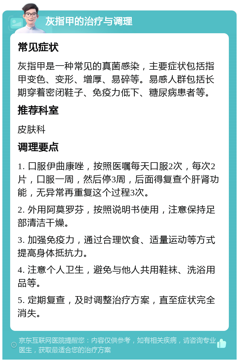 灰指甲的治疗与调理 常见症状 灰指甲是一种常见的真菌感染，主要症状包括指甲变色、变形、增厚、易碎等。易感人群包括长期穿着密闭鞋子、免疫力低下、糖尿病患者等。 推荐科室 皮肤科 调理要点 1. 口服伊曲康唑，按照医嘱每天口服2次，每次2片，口服一周，然后停3周，后面得复查个肝肾功能，无异常再重复这个过程3次。 2. 外用阿莫罗芬，按照说明书使用，注意保持足部清洁干燥。 3. 加强免疫力，通过合理饮食、适量运动等方式提高身体抵抗力。 4. 注意个人卫生，避免与他人共用鞋袜、洗浴用品等。 5. 定期复查，及时调整治疗方案，直至症状完全消失。