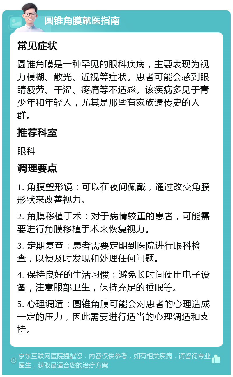 圆锥角膜就医指南 常见症状 圆锥角膜是一种罕见的眼科疾病，主要表现为视力模糊、散光、近视等症状。患者可能会感到眼睛疲劳、干涩、疼痛等不适感。该疾病多见于青少年和年轻人，尤其是那些有家族遗传史的人群。 推荐科室 眼科 调理要点 1. 角膜塑形镜：可以在夜间佩戴，通过改变角膜形状来改善视力。 2. 角膜移植手术：对于病情较重的患者，可能需要进行角膜移植手术来恢复视力。 3. 定期复查：患者需要定期到医院进行眼科检查，以便及时发现和处理任何问题。 4. 保持良好的生活习惯：避免长时间使用电子设备，注意眼部卫生，保持充足的睡眠等。 5. 心理调适：圆锥角膜可能会对患者的心理造成一定的压力，因此需要进行适当的心理调适和支持。