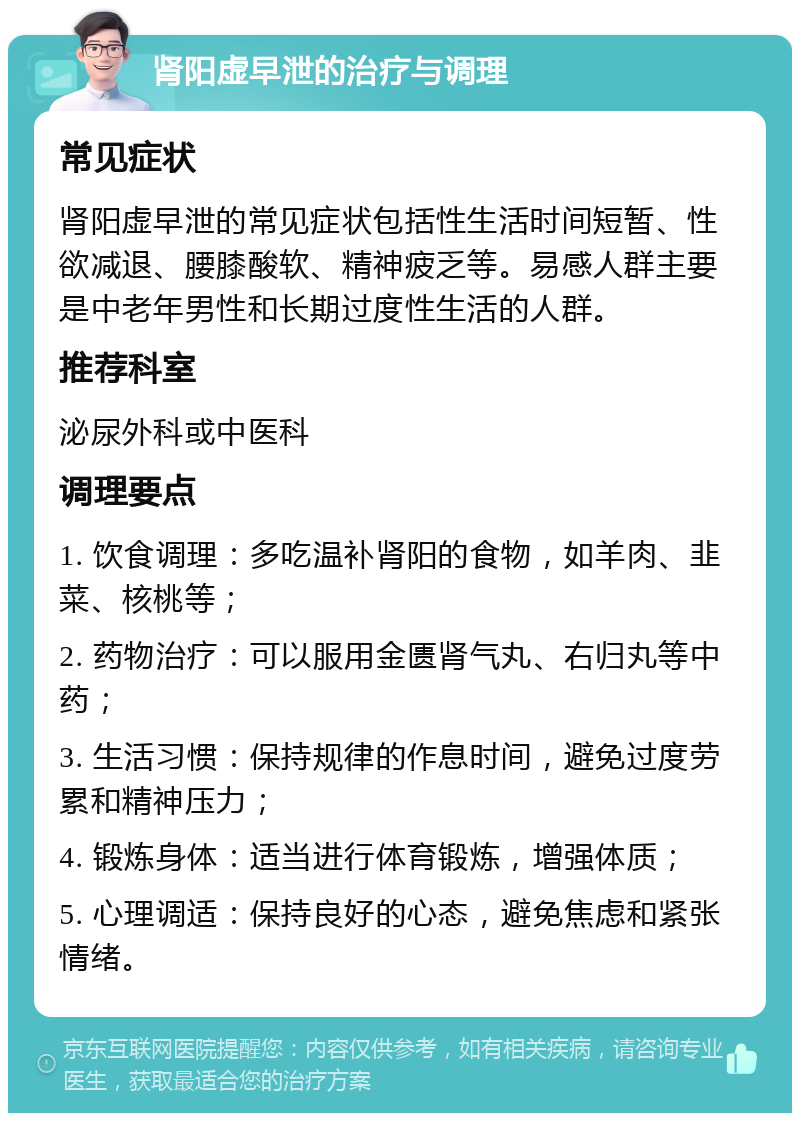 肾阳虚早泄的治疗与调理 常见症状 肾阳虚早泄的常见症状包括性生活时间短暂、性欲减退、腰膝酸软、精神疲乏等。易感人群主要是中老年男性和长期过度性生活的人群。 推荐科室 泌尿外科或中医科 调理要点 1. 饮食调理：多吃温补肾阳的食物，如羊肉、韭菜、核桃等； 2. 药物治疗：可以服用金匮肾气丸、右归丸等中药； 3. 生活习惯：保持规律的作息时间，避免过度劳累和精神压力； 4. 锻炼身体：适当进行体育锻炼，增强体质； 5. 心理调适：保持良好的心态，避免焦虑和紧张情绪。