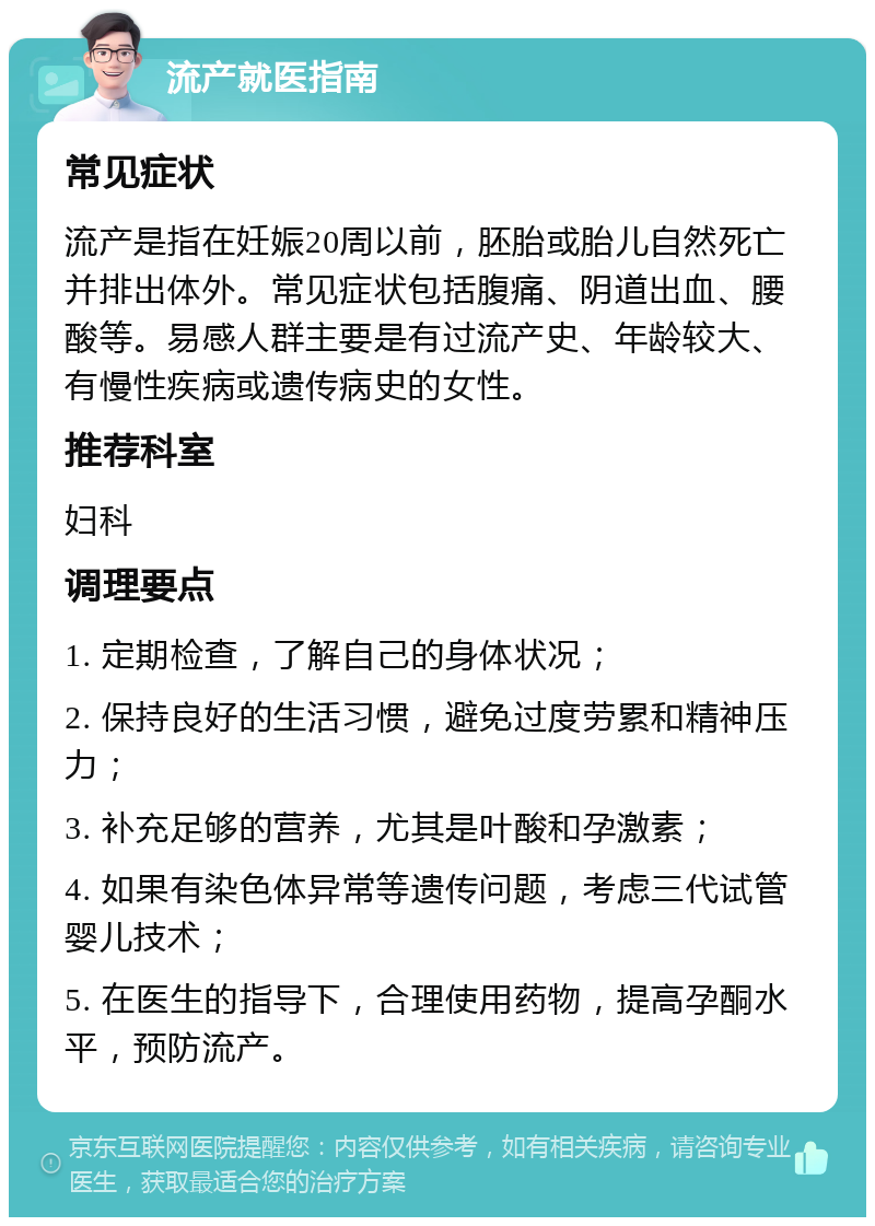 流产就医指南 常见症状 流产是指在妊娠20周以前，胚胎或胎儿自然死亡并排出体外。常见症状包括腹痛、阴道出血、腰酸等。易感人群主要是有过流产史、年龄较大、有慢性疾病或遗传病史的女性。 推荐科室 妇科 调理要点 1. 定期检查，了解自己的身体状况； 2. 保持良好的生活习惯，避免过度劳累和精神压力； 3. 补充足够的营养，尤其是叶酸和孕激素； 4. 如果有染色体异常等遗传问题，考虑三代试管婴儿技术； 5. 在医生的指导下，合理使用药物，提高孕酮水平，预防流产。