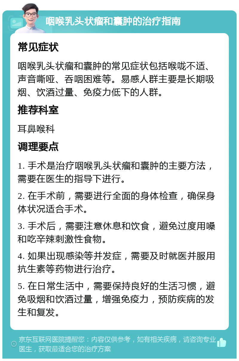 咽喉乳头状瘤和囊肿的治疗指南 常见症状 咽喉乳头状瘤和囊肿的常见症状包括喉咙不适、声音嘶哑、吞咽困难等。易感人群主要是长期吸烟、饮酒过量、免疫力低下的人群。 推荐科室 耳鼻喉科 调理要点 1. 手术是治疗咽喉乳头状瘤和囊肿的主要方法，需要在医生的指导下进行。 2. 在手术前，需要进行全面的身体检查，确保身体状况适合手术。 3. 手术后，需要注意休息和饮食，避免过度用嗓和吃辛辣刺激性食物。 4. 如果出现感染等并发症，需要及时就医并服用抗生素等药物进行治疗。 5. 在日常生活中，需要保持良好的生活习惯，避免吸烟和饮酒过量，增强免疫力，预防疾病的发生和复发。