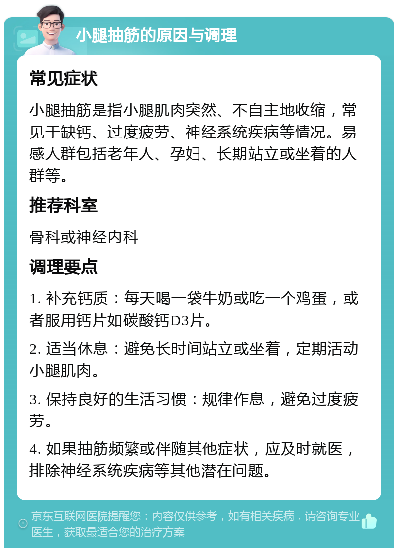 小腿抽筋的原因与调理 常见症状 小腿抽筋是指小腿肌肉突然、不自主地收缩，常见于缺钙、过度疲劳、神经系统疾病等情况。易感人群包括老年人、孕妇、长期站立或坐着的人群等。 推荐科室 骨科或神经内科 调理要点 1. 补充钙质：每天喝一袋牛奶或吃一个鸡蛋，或者服用钙片如碳酸钙D3片。 2. 适当休息：避免长时间站立或坐着，定期活动小腿肌肉。 3. 保持良好的生活习惯：规律作息，避免过度疲劳。 4. 如果抽筋频繁或伴随其他症状，应及时就医，排除神经系统疾病等其他潜在问题。