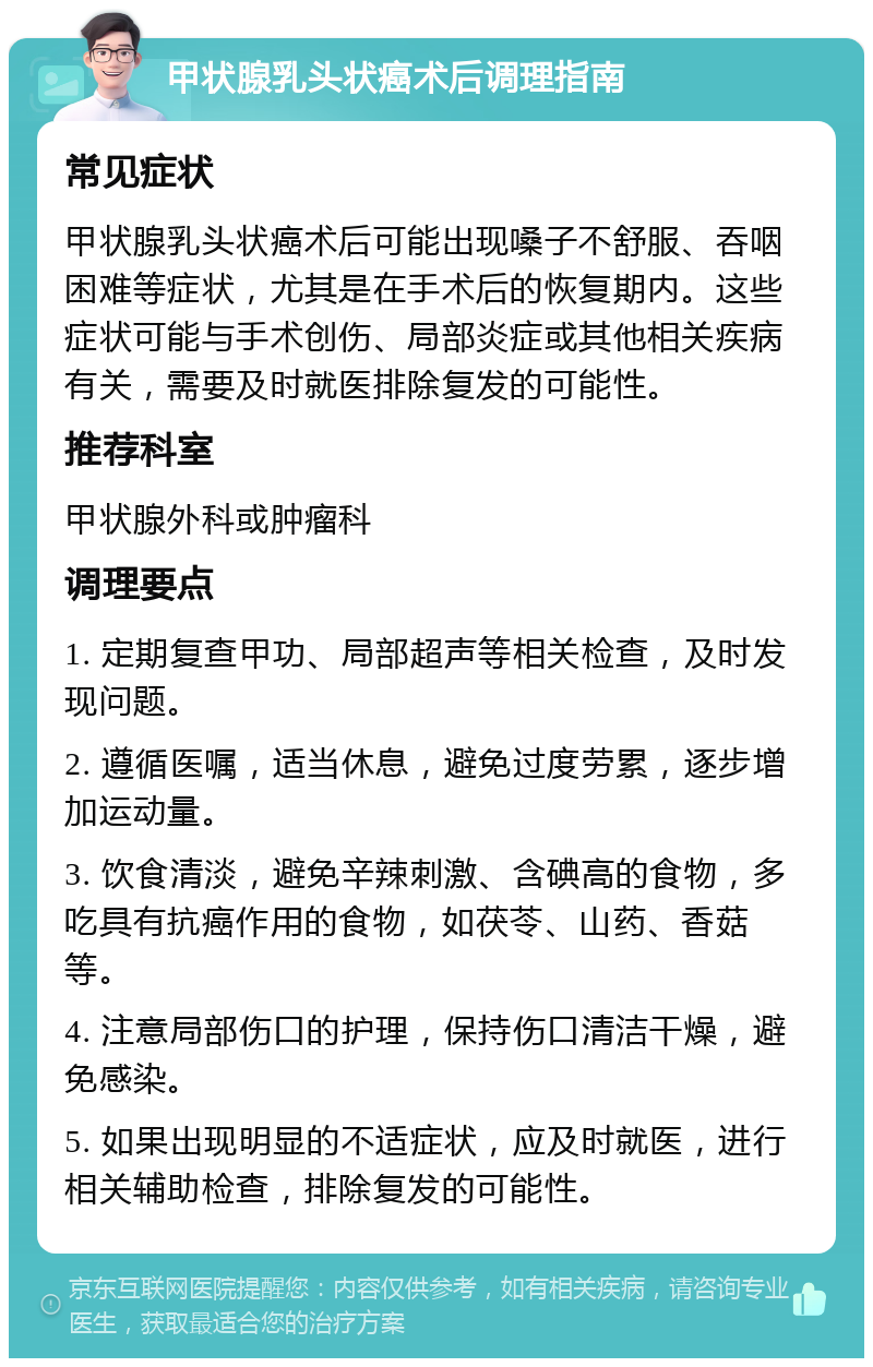 甲状腺乳头状癌术后调理指南 常见症状 甲状腺乳头状癌术后可能出现嗓子不舒服、吞咽困难等症状，尤其是在手术后的恢复期内。这些症状可能与手术创伤、局部炎症或其他相关疾病有关，需要及时就医排除复发的可能性。 推荐科室 甲状腺外科或肿瘤科 调理要点 1. 定期复查甲功、局部超声等相关检查，及时发现问题。 2. 遵循医嘱，适当休息，避免过度劳累，逐步增加运动量。 3. 饮食清淡，避免辛辣刺激、含碘高的食物，多吃具有抗癌作用的食物，如茯苓、山药、香菇等。 4. 注意局部伤口的护理，保持伤口清洁干燥，避免感染。 5. 如果出现明显的不适症状，应及时就医，进行相关辅助检查，排除复发的可能性。