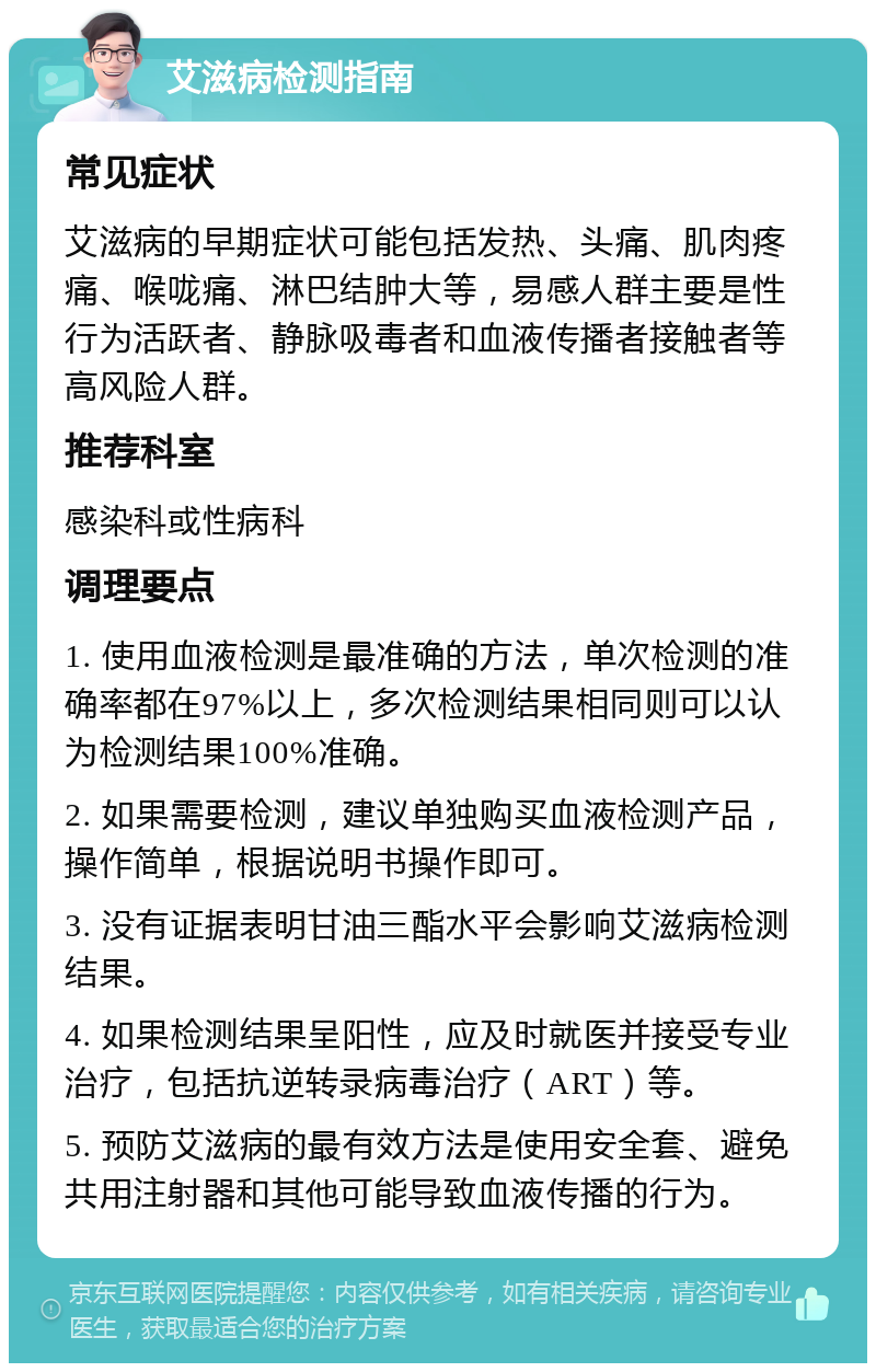 艾滋病检测指南 常见症状 艾滋病的早期症状可能包括发热、头痛、肌肉疼痛、喉咙痛、淋巴结肿大等，易感人群主要是性行为活跃者、静脉吸毒者和血液传播者接触者等高风险人群。 推荐科室 感染科或性病科 调理要点 1. 使用血液检测是最准确的方法，单次检测的准确率都在97%以上，多次检测结果相同则可以认为检测结果100%准确。 2. 如果需要检测，建议单独购买血液检测产品，操作简单，根据说明书操作即可。 3. 没有证据表明甘油三酯水平会影响艾滋病检测结果。 4. 如果检测结果呈阳性，应及时就医并接受专业治疗，包括抗逆转录病毒治疗（ART）等。 5. 预防艾滋病的最有效方法是使用安全套、避免共用注射器和其他可能导致血液传播的行为。