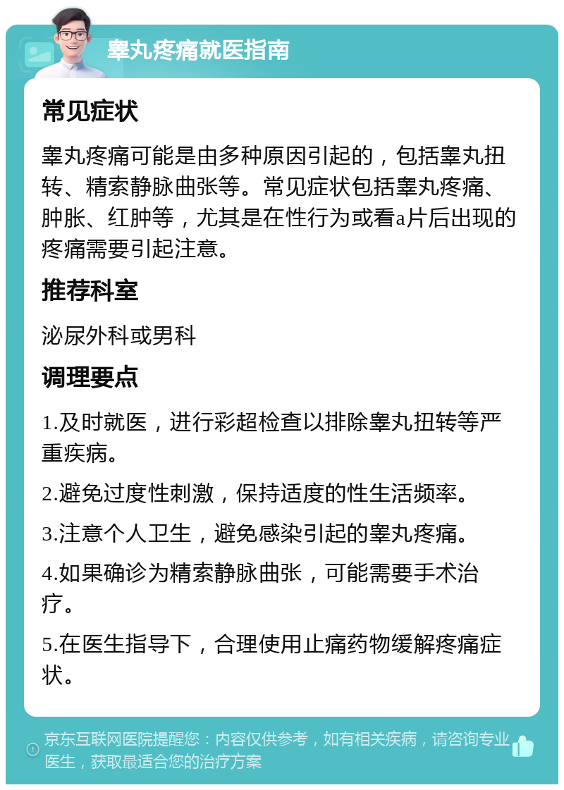 睾丸疼痛就医指南 常见症状 睾丸疼痛可能是由多种原因引起的，包括睾丸扭转、精索静脉曲张等。常见症状包括睾丸疼痛、肿胀、红肿等，尤其是在性行为或看a片后出现的疼痛需要引起注意。 推荐科室 泌尿外科或男科 调理要点 1.及时就医，进行彩超检查以排除睾丸扭转等严重疾病。 2.避免过度性刺激，保持适度的性生活频率。 3.注意个人卫生，避免感染引起的睾丸疼痛。 4.如果确诊为精索静脉曲张，可能需要手术治疗。 5.在医生指导下，合理使用止痛药物缓解疼痛症状。