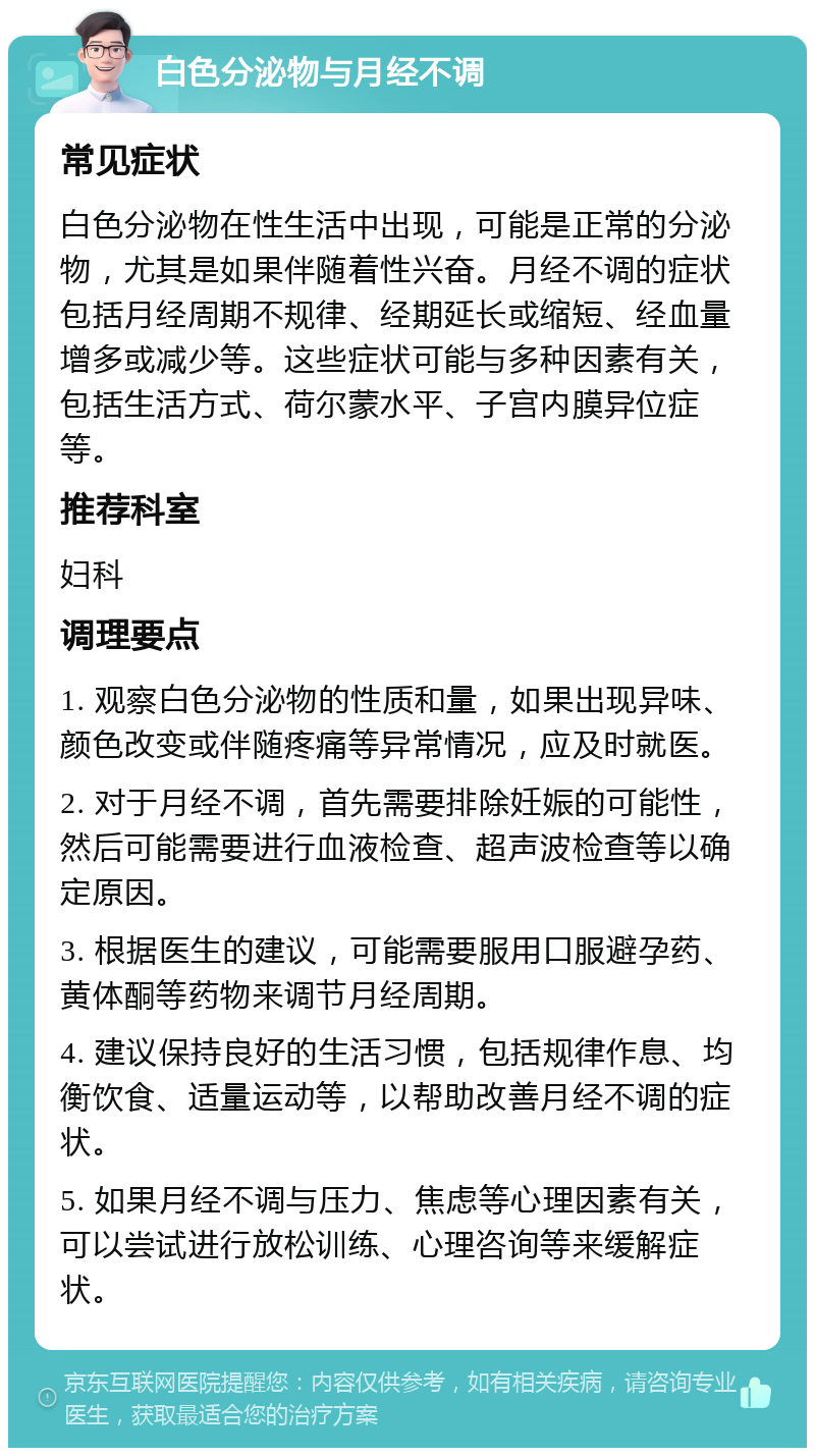 白色分泌物与月经不调 常见症状 白色分泌物在性生活中出现，可能是正常的分泌物，尤其是如果伴随着性兴奋。月经不调的症状包括月经周期不规律、经期延长或缩短、经血量增多或减少等。这些症状可能与多种因素有关，包括生活方式、荷尔蒙水平、子宫内膜异位症等。 推荐科室 妇科 调理要点 1. 观察白色分泌物的性质和量，如果出现异味、颜色改变或伴随疼痛等异常情况，应及时就医。 2. 对于月经不调，首先需要排除妊娠的可能性，然后可能需要进行血液检查、超声波检查等以确定原因。 3. 根据医生的建议，可能需要服用口服避孕药、黄体酮等药物来调节月经周期。 4. 建议保持良好的生活习惯，包括规律作息、均衡饮食、适量运动等，以帮助改善月经不调的症状。 5. 如果月经不调与压力、焦虑等心理因素有关，可以尝试进行放松训练、心理咨询等来缓解症状。