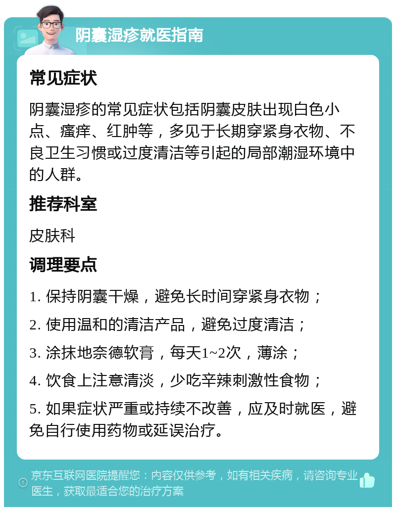 阴囊湿疹就医指南 常见症状 阴囊湿疹的常见症状包括阴囊皮肤出现白色小点、瘙痒、红肿等，多见于长期穿紧身衣物、不良卫生习惯或过度清洁等引起的局部潮湿环境中的人群。 推荐科室 皮肤科 调理要点 1. 保持阴囊干燥，避免长时间穿紧身衣物； 2. 使用温和的清洁产品，避免过度清洁； 3. 涂抹地奈德软膏，每天1~2次，薄涂； 4. 饮食上注意清淡，少吃辛辣刺激性食物； 5. 如果症状严重或持续不改善，应及时就医，避免自行使用药物或延误治疗。