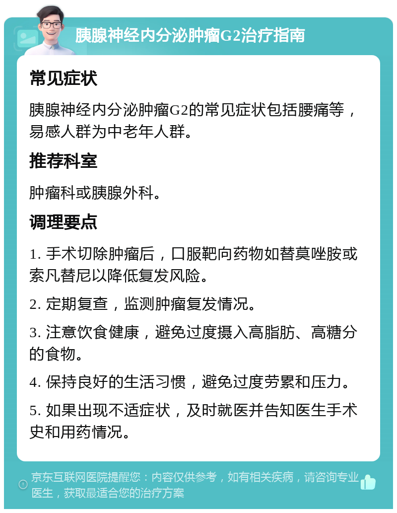 胰腺神经内分泌肿瘤G2治疗指南 常见症状 胰腺神经内分泌肿瘤G2的常见症状包括腰痛等，易感人群为中老年人群。 推荐科室 肿瘤科或胰腺外科。 调理要点 1. 手术切除肿瘤后，口服靶向药物如替莫唑胺或索凡替尼以降低复发风险。 2. 定期复查，监测肿瘤复发情况。 3. 注意饮食健康，避免过度摄入高脂肪、高糖分的食物。 4. 保持良好的生活习惯，避免过度劳累和压力。 5. 如果出现不适症状，及时就医并告知医生手术史和用药情况。