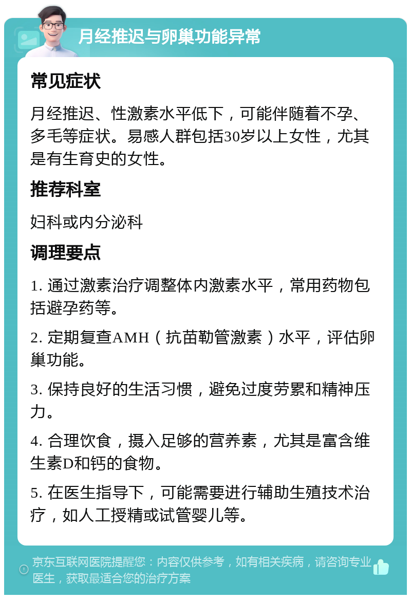 月经推迟与卵巢功能异常 常见症状 月经推迟、性激素水平低下，可能伴随着不孕、多毛等症状。易感人群包括30岁以上女性，尤其是有生育史的女性。 推荐科室 妇科或内分泌科 调理要点 1. 通过激素治疗调整体内激素水平，常用药物包括避孕药等。 2. 定期复查AMH（抗苗勒管激素）水平，评估卵巢功能。 3. 保持良好的生活习惯，避免过度劳累和精神压力。 4. 合理饮食，摄入足够的营养素，尤其是富含维生素D和钙的食物。 5. 在医生指导下，可能需要进行辅助生殖技术治疗，如人工授精或试管婴儿等。