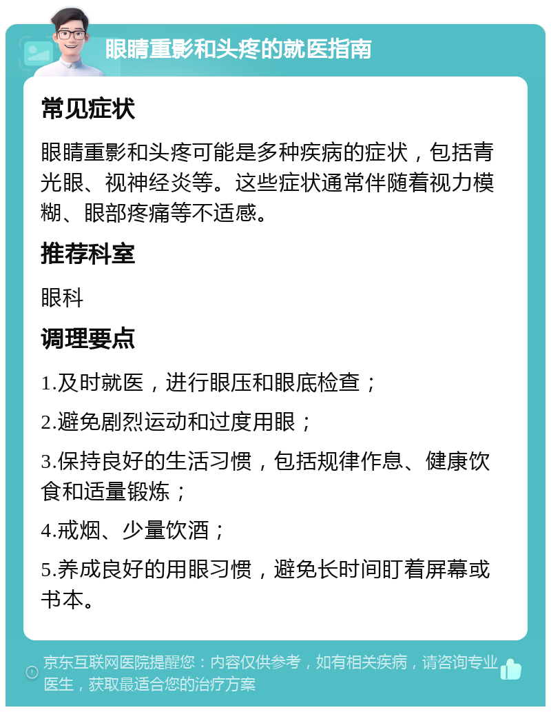 眼睛重影和头疼的就医指南 常见症状 眼睛重影和头疼可能是多种疾病的症状，包括青光眼、视神经炎等。这些症状通常伴随着视力模糊、眼部疼痛等不适感。 推荐科室 眼科 调理要点 1.及时就医，进行眼压和眼底检查； 2.避免剧烈运动和过度用眼； 3.保持良好的生活习惯，包括规律作息、健康饮食和适量锻炼； 4.戒烟、少量饮酒； 5.养成良好的用眼习惯，避免长时间盯着屏幕或书本。