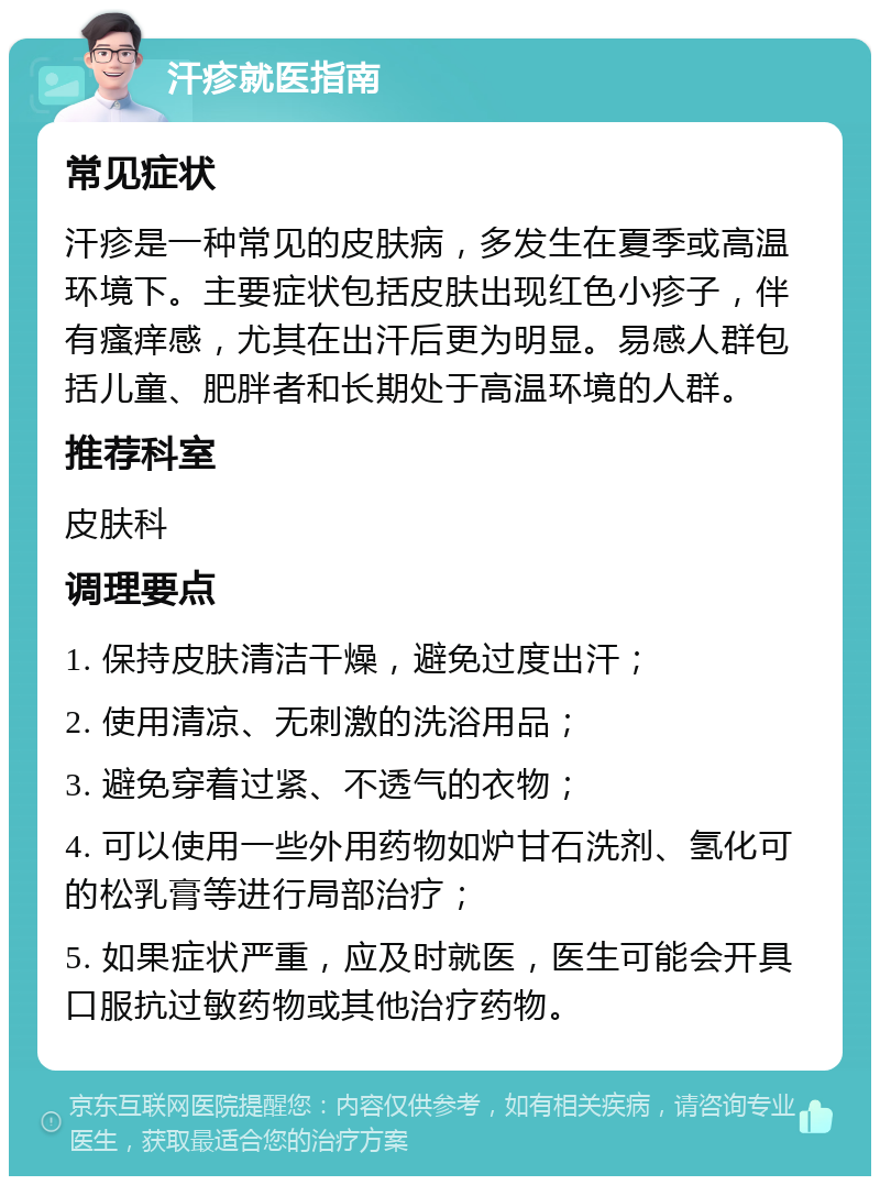 汗疹就医指南 常见症状 汗疹是一种常见的皮肤病，多发生在夏季或高温环境下。主要症状包括皮肤出现红色小疹子，伴有瘙痒感，尤其在出汗后更为明显。易感人群包括儿童、肥胖者和长期处于高温环境的人群。 推荐科室 皮肤科 调理要点 1. 保持皮肤清洁干燥，避免过度出汗； 2. 使用清凉、无刺激的洗浴用品； 3. 避免穿着过紧、不透气的衣物； 4. 可以使用一些外用药物如炉甘石洗剂、氢化可的松乳膏等进行局部治疗； 5. 如果症状严重，应及时就医，医生可能会开具口服抗过敏药物或其他治疗药物。