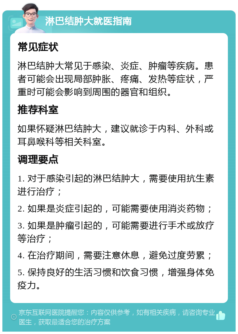 淋巴结肿大就医指南 常见症状 淋巴结肿大常见于感染、炎症、肿瘤等疾病。患者可能会出现局部肿胀、疼痛、发热等症状，严重时可能会影响到周围的器官和组织。 推荐科室 如果怀疑淋巴结肿大，建议就诊于内科、外科或耳鼻喉科等相关科室。 调理要点 1. 对于感染引起的淋巴结肿大，需要使用抗生素进行治疗； 2. 如果是炎症引起的，可能需要使用消炎药物； 3. 如果是肿瘤引起的，可能需要进行手术或放疗等治疗； 4. 在治疗期间，需要注意休息，避免过度劳累； 5. 保持良好的生活习惯和饮食习惯，增强身体免疫力。