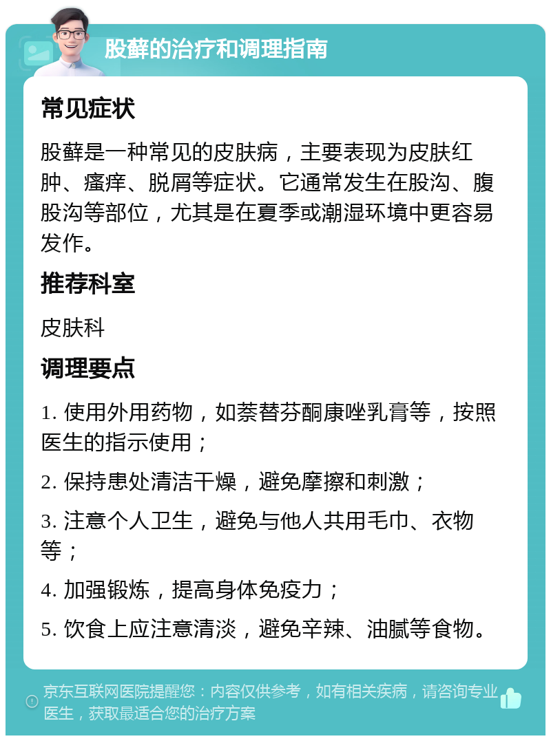 股藓的治疗和调理指南 常见症状 股藓是一种常见的皮肤病，主要表现为皮肤红肿、瘙痒、脱屑等症状。它通常发生在股沟、腹股沟等部位，尤其是在夏季或潮湿环境中更容易发作。 推荐科室 皮肤科 调理要点 1. 使用外用药物，如萘替芬酮康唑乳膏等，按照医生的指示使用； 2. 保持患处清洁干燥，避免摩擦和刺激； 3. 注意个人卫生，避免与他人共用毛巾、衣物等； 4. 加强锻炼，提高身体免疫力； 5. 饮食上应注意清淡，避免辛辣、油腻等食物。