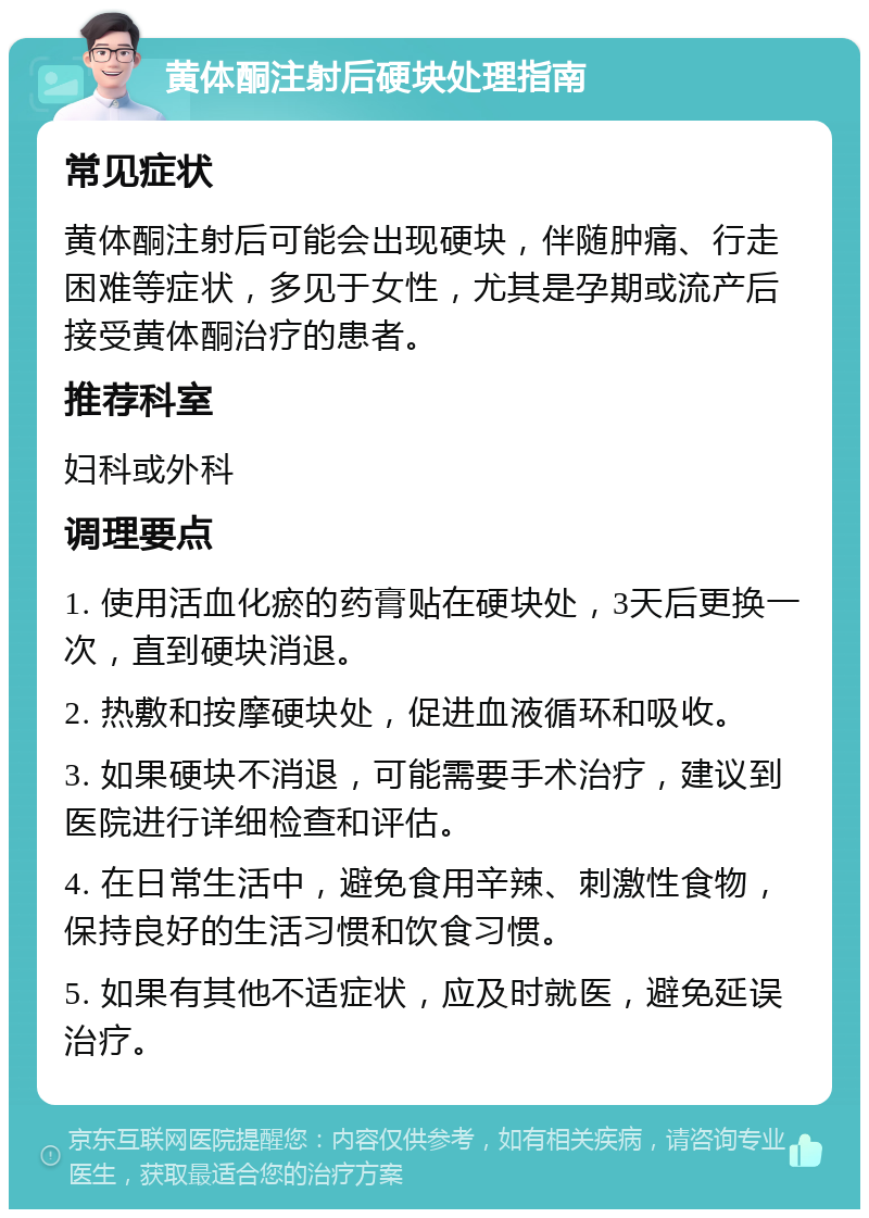 黄体酮注射后硬块处理指南 常见症状 黄体酮注射后可能会出现硬块，伴随肿痛、行走困难等症状，多见于女性，尤其是孕期或流产后接受黄体酮治疗的患者。 推荐科室 妇科或外科 调理要点 1. 使用活血化瘀的药膏贴在硬块处，3天后更换一次，直到硬块消退。 2. 热敷和按摩硬块处，促进血液循环和吸收。 3. 如果硬块不消退，可能需要手术治疗，建议到医院进行详细检查和评估。 4. 在日常生活中，避免食用辛辣、刺激性食物，保持良好的生活习惯和饮食习惯。 5. 如果有其他不适症状，应及时就医，避免延误治疗。