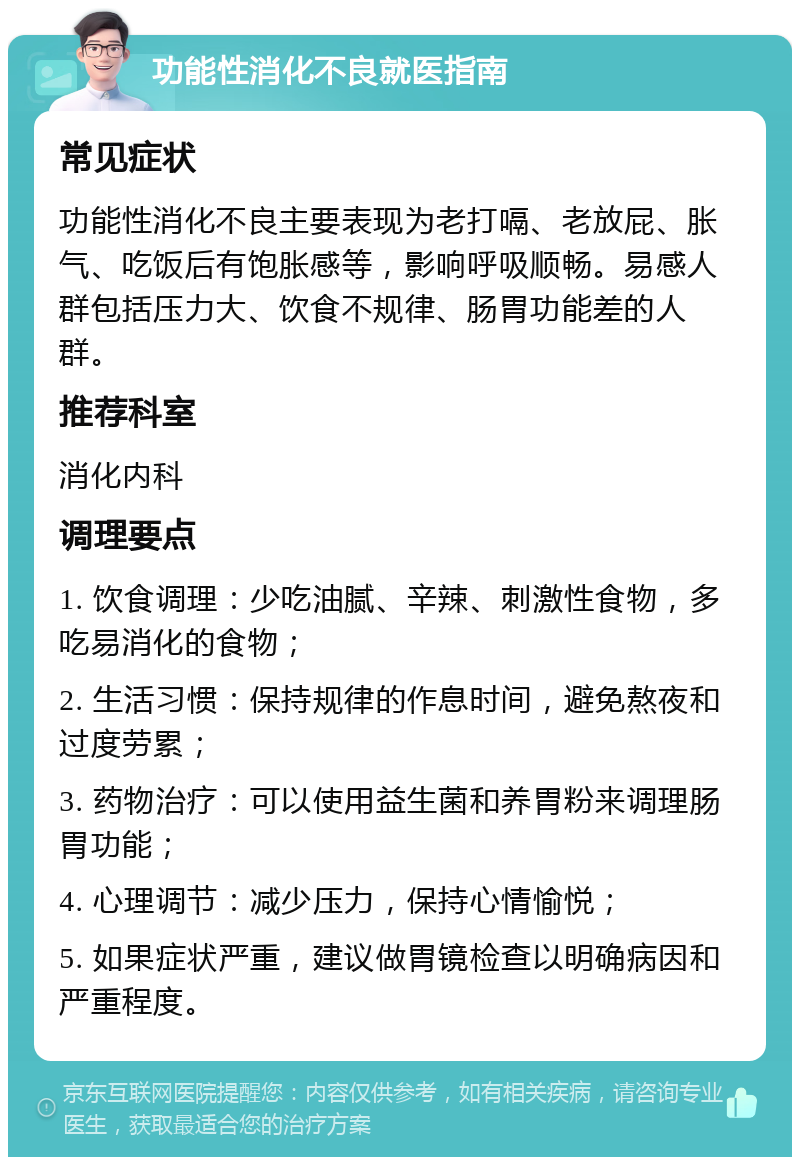 功能性消化不良就医指南 常见症状 功能性消化不良主要表现为老打嗝、老放屁、胀气、吃饭后有饱胀感等，影响呼吸顺畅。易感人群包括压力大、饮食不规律、肠胃功能差的人群。 推荐科室 消化内科 调理要点 1. 饮食调理：少吃油腻、辛辣、刺激性食物，多吃易消化的食物； 2. 生活习惯：保持规律的作息时间，避免熬夜和过度劳累； 3. 药物治疗：可以使用益生菌和养胃粉来调理肠胃功能； 4. 心理调节：减少压力，保持心情愉悦； 5. 如果症状严重，建议做胃镜检查以明确病因和严重程度。