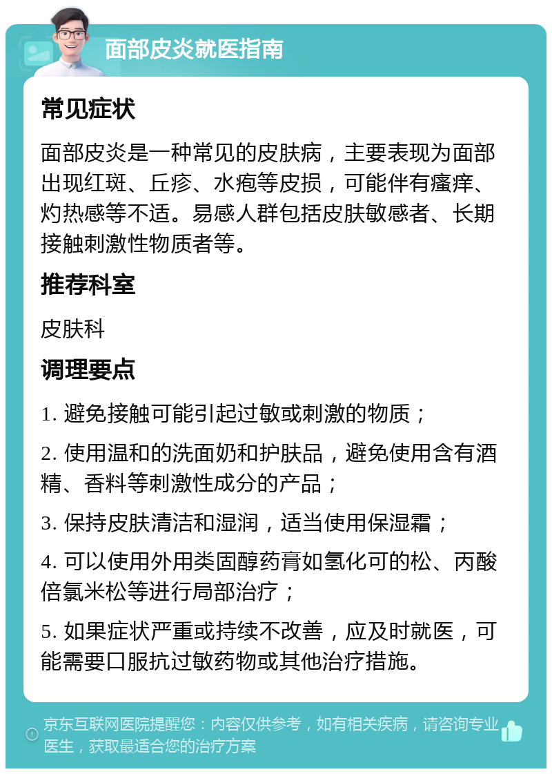 面部皮炎就医指南 常见症状 面部皮炎是一种常见的皮肤病，主要表现为面部出现红斑、丘疹、水疱等皮损，可能伴有瘙痒、灼热感等不适。易感人群包括皮肤敏感者、长期接触刺激性物质者等。 推荐科室 皮肤科 调理要点 1. 避免接触可能引起过敏或刺激的物质； 2. 使用温和的洗面奶和护肤品，避免使用含有酒精、香料等刺激性成分的产品； 3. 保持皮肤清洁和湿润，适当使用保湿霜； 4. 可以使用外用类固醇药膏如氢化可的松、丙酸倍氯米松等进行局部治疗； 5. 如果症状严重或持续不改善，应及时就医，可能需要口服抗过敏药物或其他治疗措施。