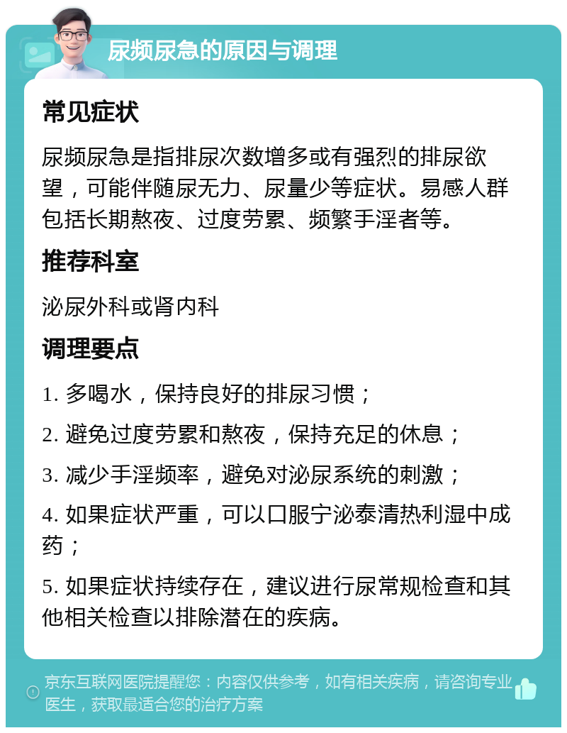 尿频尿急的原因与调理 常见症状 尿频尿急是指排尿次数增多或有强烈的排尿欲望，可能伴随尿无力、尿量少等症状。易感人群包括长期熬夜、过度劳累、频繁手淫者等。 推荐科室 泌尿外科或肾内科 调理要点 1. 多喝水，保持良好的排尿习惯； 2. 避免过度劳累和熬夜，保持充足的休息； 3. 减少手淫频率，避免对泌尿系统的刺激； 4. 如果症状严重，可以口服宁泌泰清热利湿中成药； 5. 如果症状持续存在，建议进行尿常规检查和其他相关检查以排除潜在的疾病。