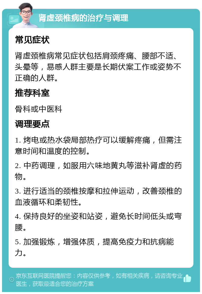 肾虚颈椎病的治疗与调理 常见症状 肾虚颈椎病常见症状包括肩颈疼痛、腰部不适、头晕等，易感人群主要是长期伏案工作或姿势不正确的人群。 推荐科室 骨科或中医科 调理要点 1. 烤电或热水袋局部热疗可以缓解疼痛，但需注意时间和温度的控制。 2. 中药调理，如服用六味地黄丸等滋补肾虚的药物。 3. 进行适当的颈椎按摩和拉伸运动，改善颈椎的血液循环和柔韧性。 4. 保持良好的坐姿和站姿，避免长时间低头或弯腰。 5. 加强锻炼，增强体质，提高免疫力和抗病能力。